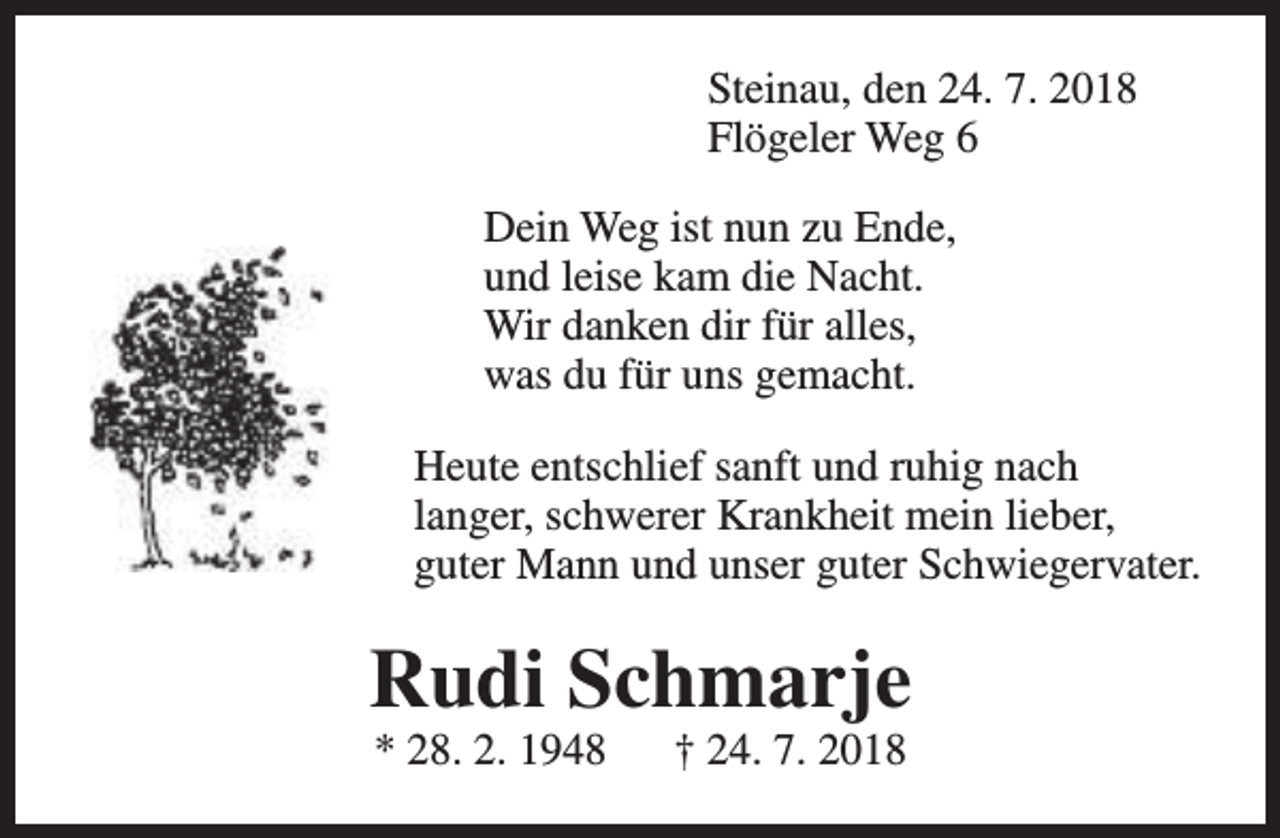 <p>Steinau, den 24. 7. 2018<br />Flögeler Weg 6<br />Dein Weg ist nun zu Ende,<br />und leise kam die Nacht.<br />Wir danken dir für alles,<br />was du für uns gemacht.<br />Heute entschlief sanft und ruhig nach<br />langer, schwerer Krankheit mein lieber,<br />guter Mann und unser guter Schwiegervater.</p><p>Rudi Schmarje<br />* 28. 2. 1948</p><p>† 24. 7. 2018</p>