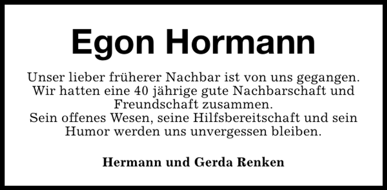 <p>Egon Hormann<br />Unser lieber früherer Nachbar ist von uns gegangen.<br />Wir hatten eine 40 jährige gute Nachbarschaft und<br />Freundschaft zusammen.<br />Sein offenes Wesen, seine Hilfsbereitschaft und sein<br />Humor werden uns unvergessen bleiben.<br />Hermann und Gerda Renken</p>