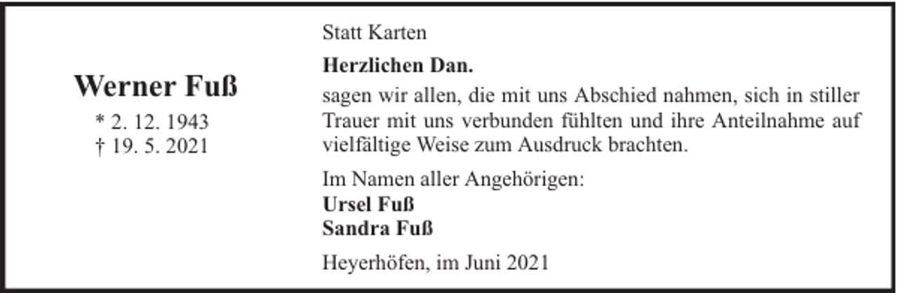 <p>Statt Karten</p><p>Werner Fuß<br />* 2. 12. 1943<br />† 19. 5. 2021</p><p>Herzlichen Dan.<br />sagen wir allen, die mit uns Abschied nahmen, sich in stiller<br />Trauer mit uns verbunden fühlten und ihre Anteilnahme auf<br />vielfältige Weise zum Ausdruck brachten.<br />Im Namen aller Angehörigen:<br />Ursel Fuß<br />Sandra Fuß<br />Heyerhöfen, im Juni 2021</p>