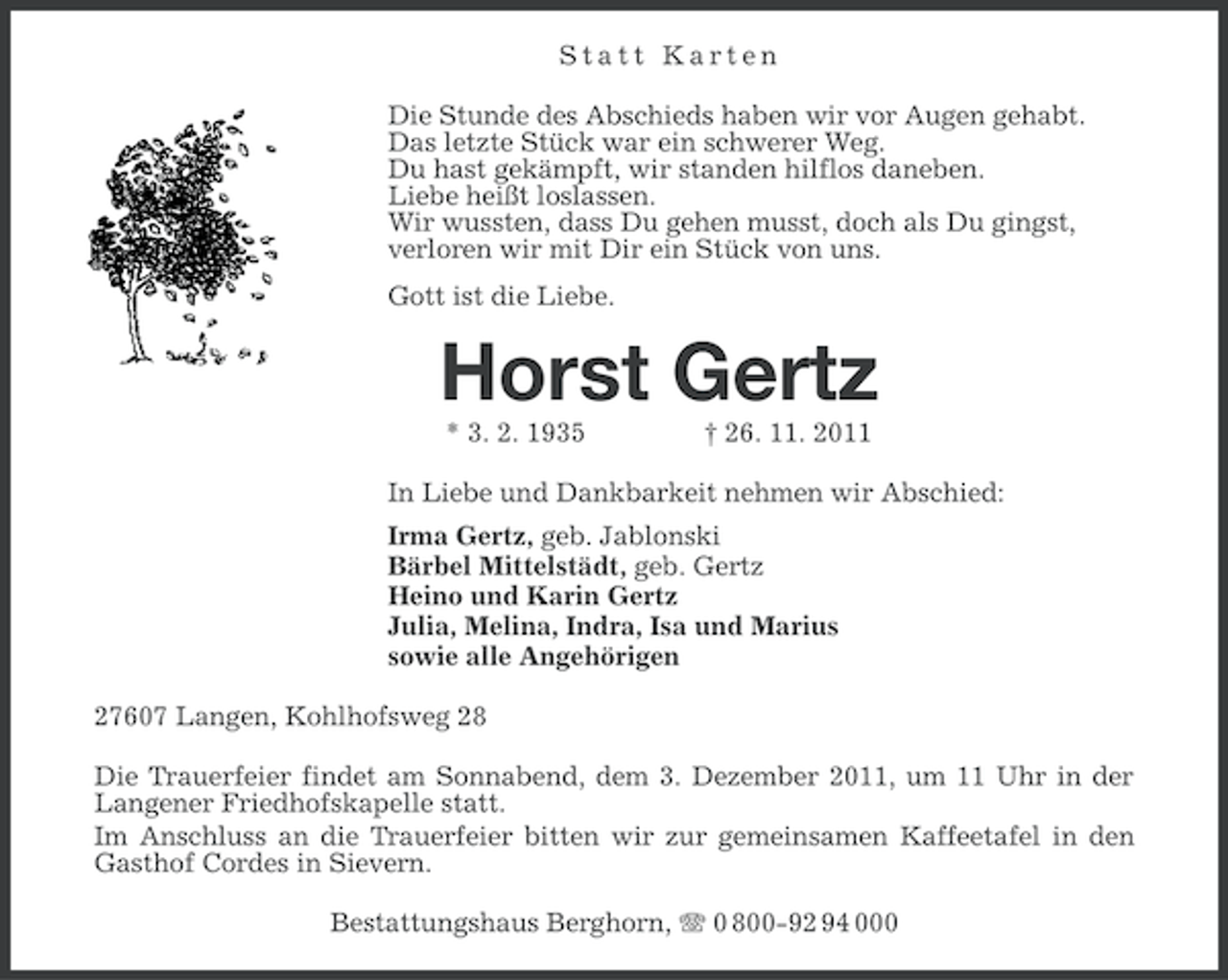<p>Statt Karten<br />Die Stunde des Abschieds haben wir vor Augen gehabt.<br />Das letzte Stück war ein schwerer Weg.<br />Du hast gekämpft, wir standen hilflos daneben.<br />Liebe heißt loslassen.<br />Wir wussten, dass Du gehen musst, doch als Du gingst,<br />verloren wir mit Dir ein Stück von uns.<br />Gott ist die Liebe.</p><p>Horst Gertz<br />* 3. 2. 1935</p><p>† 26. 11. 2011</p><p>In Liebe und Dankbarkeit nehmen wir Abschied:<br />Irma Gertz, geb. Jablonski<br />Bärbel Mittelstädt, geb. Gertz<br />Heino und Karin Gertz<br />Julia, Melina, Indra, Isa und Marius<br />sowie alle Angehörigen<br />27607 Langen, Kohlhofsweg 28<br />Die Trauerfeier findet am Sonnabend, dem 3. Dezember 2011, um 11 Uhr in der<br />Langener Friedhofskapelle statt.<br />Im Anschluss an die Trauerfeier bitten wir zur gemeinsamen Kaffeetafel in den<br />Gasthof Cordes in Sievern.<br />Bestattungshaus Berghorn, 0 800-92 94 000</p>