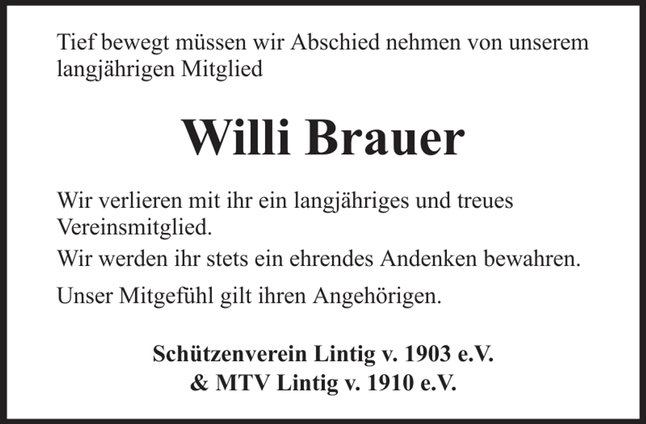 <p>Tief bewegt müssen wir Abschied nehmen von unserem<br />langjährigen Mitglied</p><p>Willi Brauer<br />Wir verlieren mit ihr ein langjähriges und treues<br />Vereinsmitglied.<br />Wir werden ihr stets ein ehrendes Andenken bewahren.<br />Unser Mitgefühl gilt ihren Angehörigen.<br />Schützenverein Lintig v. 1903 e.V.<br />&amp; MTV Lintig v. 1910 e.V.</p>