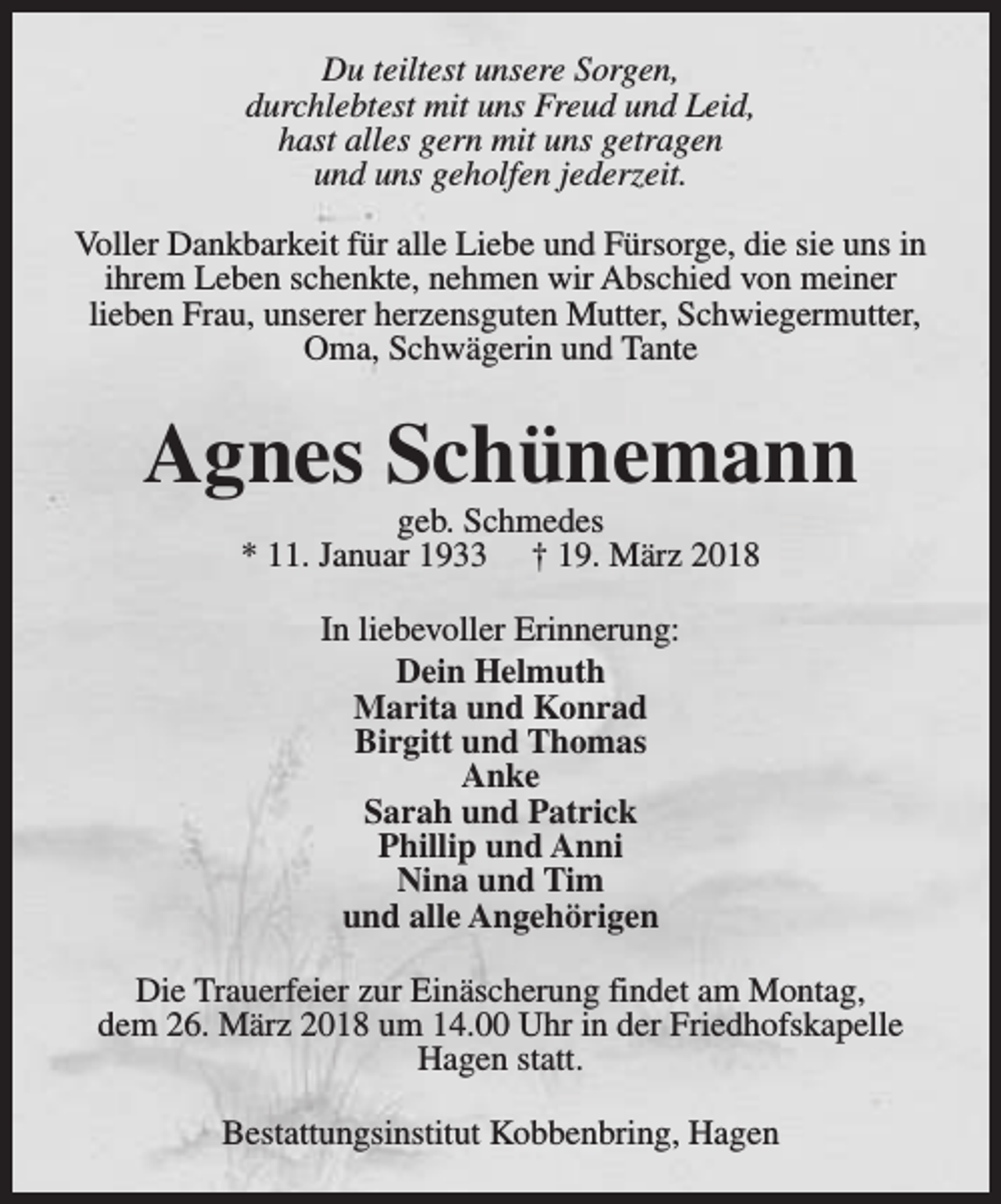 <p>Du teiltest unsere Sorgen,<br />durchlebtest mit uns Freud und Leid,<br />hast alles gern mit uns getragen<br />und uns geholfen jederzeit.<br />Voller Dankbarkeit für alle Liebe und Fürsorge, die sie uns in<br />ihrem Leben schenkte, nehmen wir Abschied von meiner<br />lieben Frau, unserer herzensguten Mutter, Schwiegermutter,<br />Oma, Schwägerin und Tante</p><p>Agnes Schünemann<br />geb. Schmedes<br />* 11. Januar 1933 † 19. März 2018<br />In liebevoller Erinnerung:<br />Dein Helmuth<br />Marita und Konrad<br />Birgitt und Thomas<br />Anke<br />Sarah und Patrick<br />Phillip und Anni<br />Nina und Tim<br />und alle Angehörigen<br />Die Trauerfeier zur Einäscherung findet am Montag,<br />dem 26. März 2018 um 14.00 Uhr in der Friedhofskapelle<br />Hagen statt.<br />Bestattungsinstitut Kobbenbring, Hagen</p>