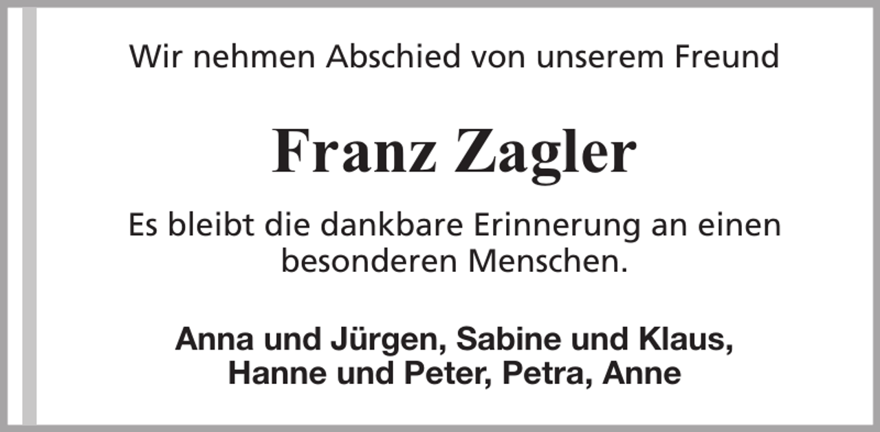 <p>Wir nehmen Abschied von unserem Freund</p><p>Franz Zagler<br />Es bleibt die dankbare Erinnerung an einen<br />besonderen Menschen.<br />Anna und Jürgen, Sabine und Klaus,<br />Hanne und Peter, Petra, Anne</p>