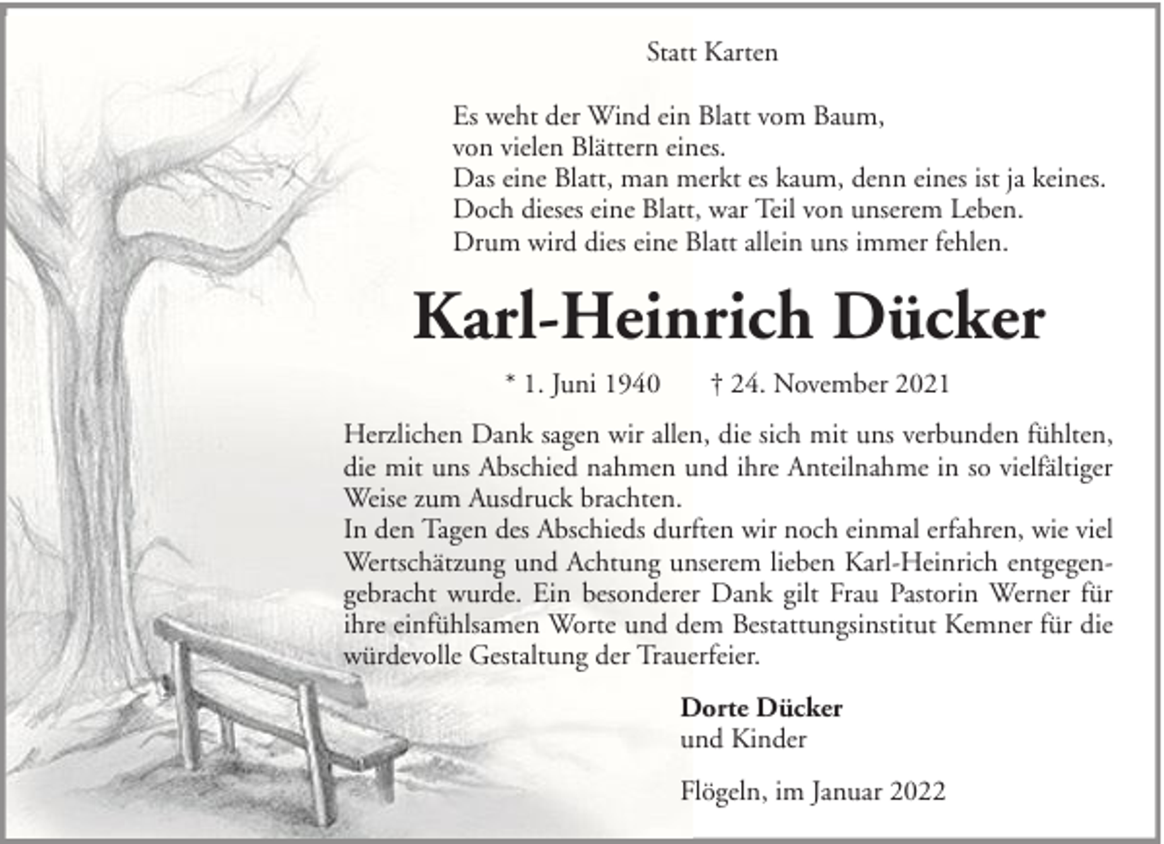 <p>Statt Karten<br />Es weht der Wind ein Blatt vom Baum,<br />von vielen Blättern eines.<br />Das eine Blatt, man merkt es kaum, denn eines ist ja keines.<br />Doch dieses eine Blatt, war Teil von unserem Leben.<br />Drum wird dies eine Blatt allein uns immer fehlen.</p><p>Karl-Heinrich Dücker<br />* 1. Juni 1940</p><p>† 24. November 2021</p><p>Herzlichen Dank sagen wir allen, die sich mit uns verbunden fühlten,<br />die mit uns Abschied nahmen und ihre Anteilnahme in so vielfältiger<br />Weise zum Ausdruck brachten.<br />In den Tagen des Abschieds durften wir noch einmal erfahren, wie viel<br />Wertschätzung und Achtung unserem lieben Karl-Heinrich entgegengebracht wurde. Ein besonderer Dank gilt Frau Pastorin Werner für<br />ihre einfühlsamen Worte und dem Bestattungsinstitut Kemner für die<br />würdevolle Gestaltung der Trauerfeier.<br />Dorte Dücker<br />und Kinder<br />Flögeln, im Januar 2022</p>