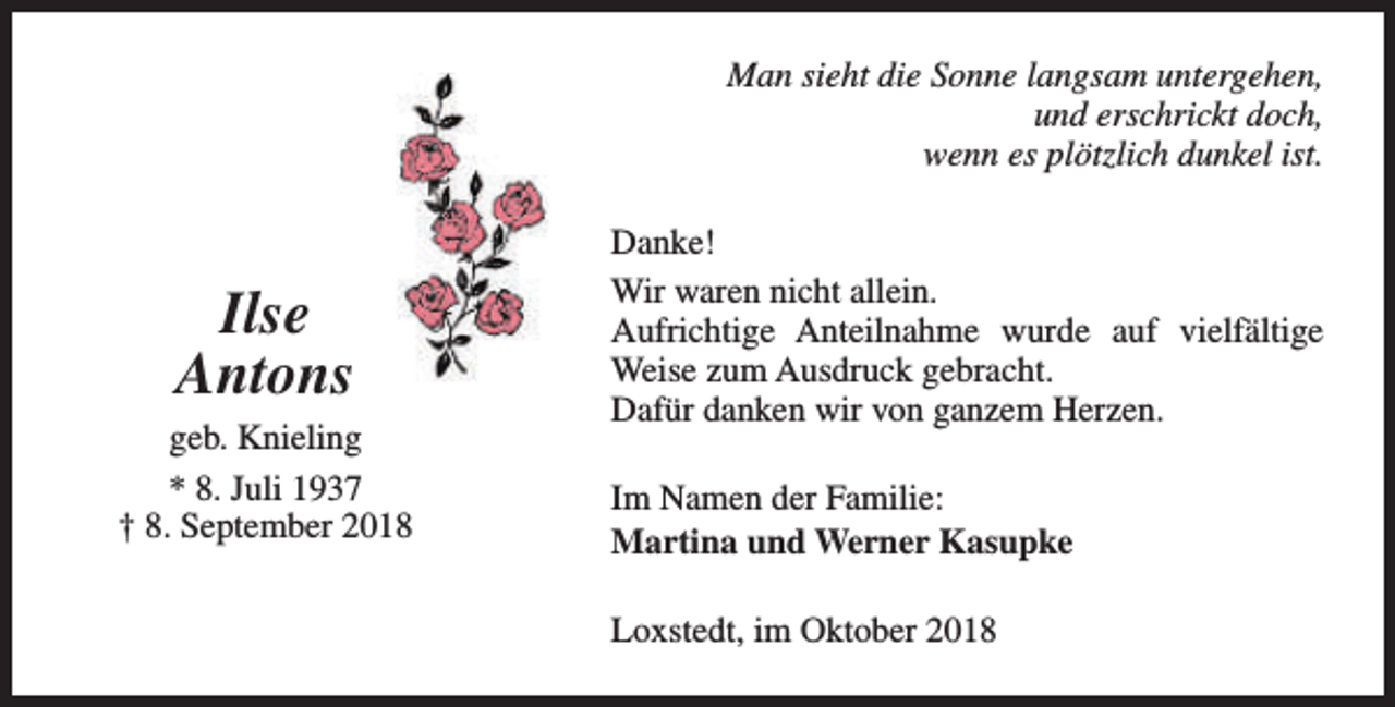 <p>Man sieht die Sonne langsam untergehen,<br />und erschrickt doch,<br />wenn es plötzlich dunkel ist.</p><p>Ilse<br />Antons<br />geb. Knieling<br />* 8. Juli 1937<br />† 8. September 2018</p><p>Danke!<br />Wir waren nicht allein.<br />Aufrichtige Anteilnahme wurde auf vielfältige<br />Weise zum Ausdruck gebracht.<br />Dafür danken wir von ganzem Herzen.<br />Im Namen der Familie:<br />Martina und Werner Kasupke<br />Loxstedt, im Oktober 2018</p>