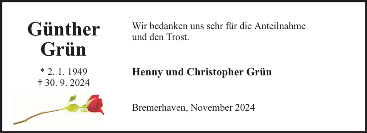<p>Günther<br />Grün<br />* 2. 1. 1949<br />† 30. 9. 2024</p><p>Wir bedanken uns sehr für die Anteilnahme<br />und den Trost.</p><p>Henny und Christopher Grün<br />Bremerhaven, November 2024</p>