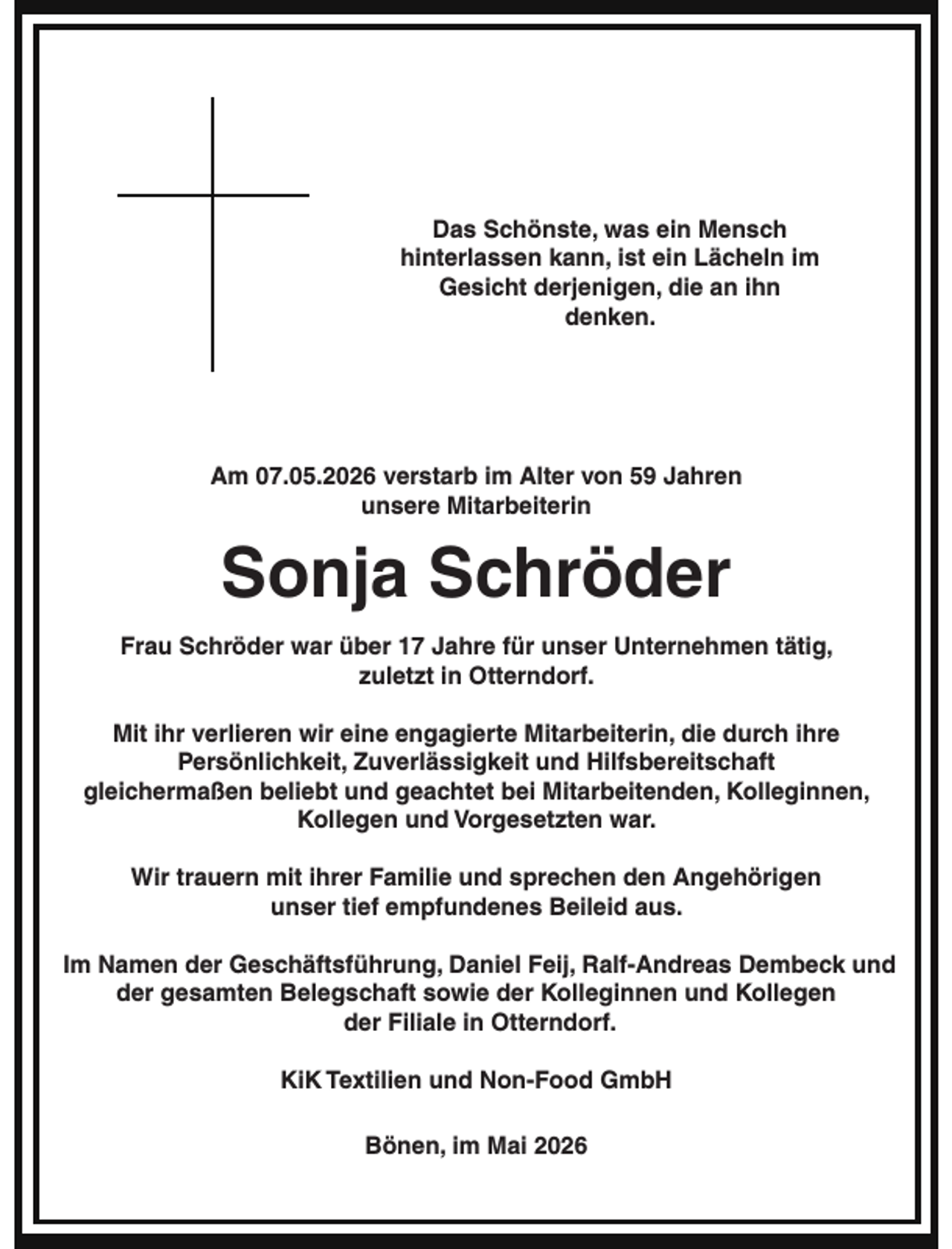 <p>Das Schönste, was ein Mensch<br />hinterlassen kann, ist ein Lächeln im<br />Gesicht derjenigen, die an ihn<br />denken.</p><p>Am 07.05.2026 verstarb im Alter von 59 Jahren<br />unsere Mitarbeiterin</p><p>Sonja Schröder<br />Frau Schröder war über 17 Jahre für unser Unternehmen tätig,<br />zuletzt in Otterndorf.<br />Mit ihr verlieren wir eine engagierte Mitarbeiterin, die durch ihre<br />Persönlichkeit, Zuverlässigkeit und Hilfsbereitschaft<br />gleichermaßen beliebt und geachtet bei Mitarbeitenden, Kolleginnen,<br />Kollegen und Vorgesetzten war.<br />Wir trauern mit ihrer Familie und sprechen den Angehörigen<br />unser tief empfundenes Beileid aus.<br />Im Namen der Geschäftsführung, Daniel Feij, Ralf-Andreas Dembeck und<br />der gesamten Belegschaft sowie der Kolleginnen und Kollegen<br />der Filiale in Otterndorf.<br />KiK Textilien und Non-Food GmbH</p><p>Bönen, im Mai 2026</p>