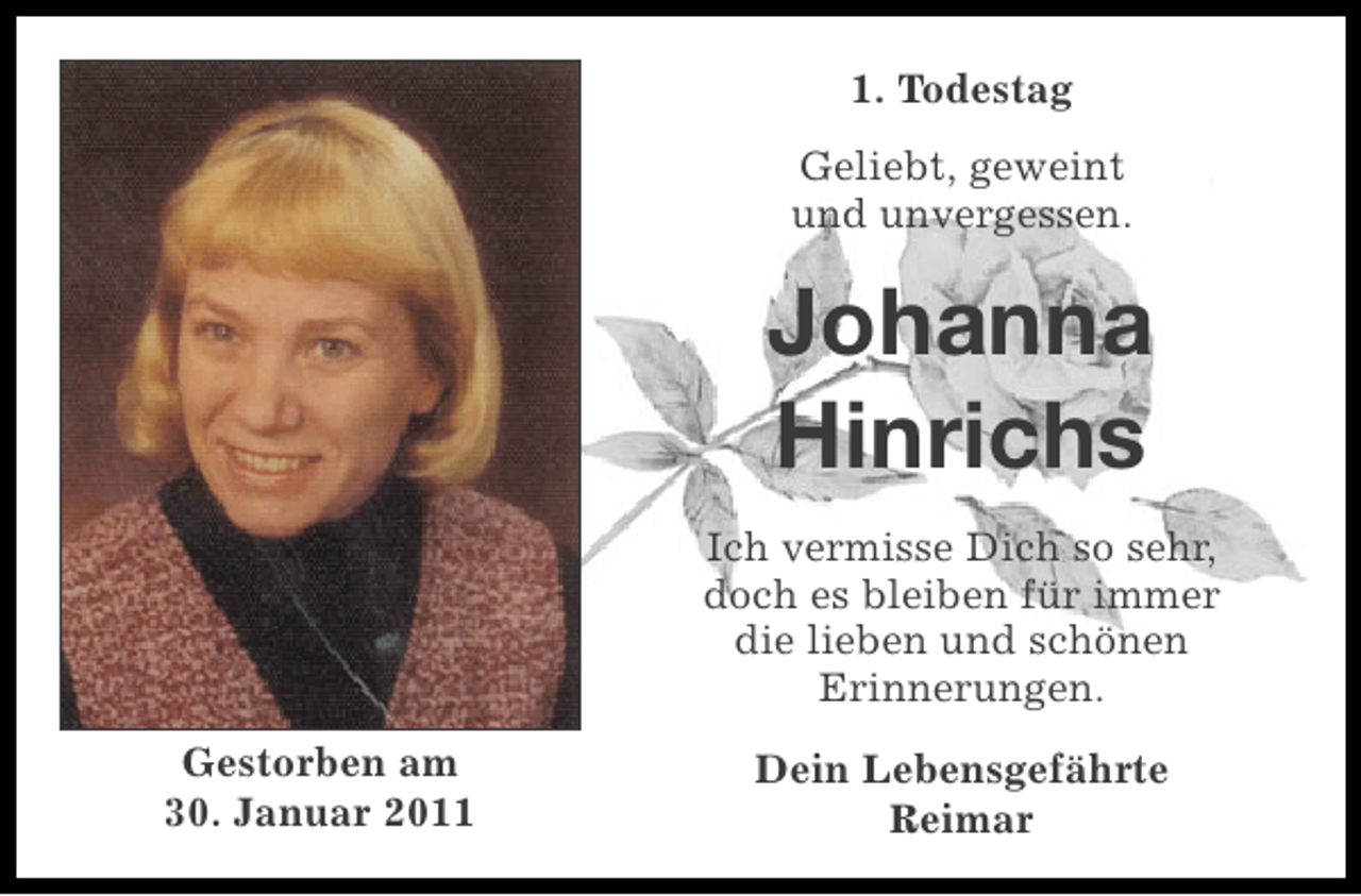 <p>1. Todestag<br />Geliebt, geweint<br />und unvergessen.</p><p>Johanna<br />Hinrichs<br />Ich vermisse Dich so sehr,<br />doch es bleiben für immer<br />die lieben und schönen<br />Erinnerungen.<br />Gestorben am<br />30. Januar 2011</p><p>Dein Lebensgefährte<br />Reimar</p>