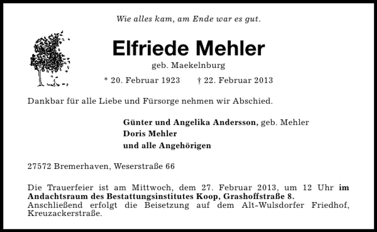 <p>Wie alles kam, am Ende war es gut.</p><p>Elfriede Mehler<br />geb. Maekelnburg</p><p>* 20. Februar 1923</p><p>† 22. Februar 2013</p><p>Dankbar für alle Liebe und Fürsorge nehmen wir Abschied.<br />Günter und Angelika Andersson, geb. Mehler<br />Doris Mehler<br />und alle Angehörigen<br />27572 Bremerhaven, Weserstraße 66<br />Die Trauerfeier ist am Mittwoch, dem 27. Februar 2013, um 12 Uhr im<br />Andachtsraum des Bestattungsinstitutes Koop, Grashoffstraße 8.<br />Anschließend erfolgt die Beisetzung auf dem Alt-Wulsdorfer Friedhof,<br />Kreuzackerstraße.</p>