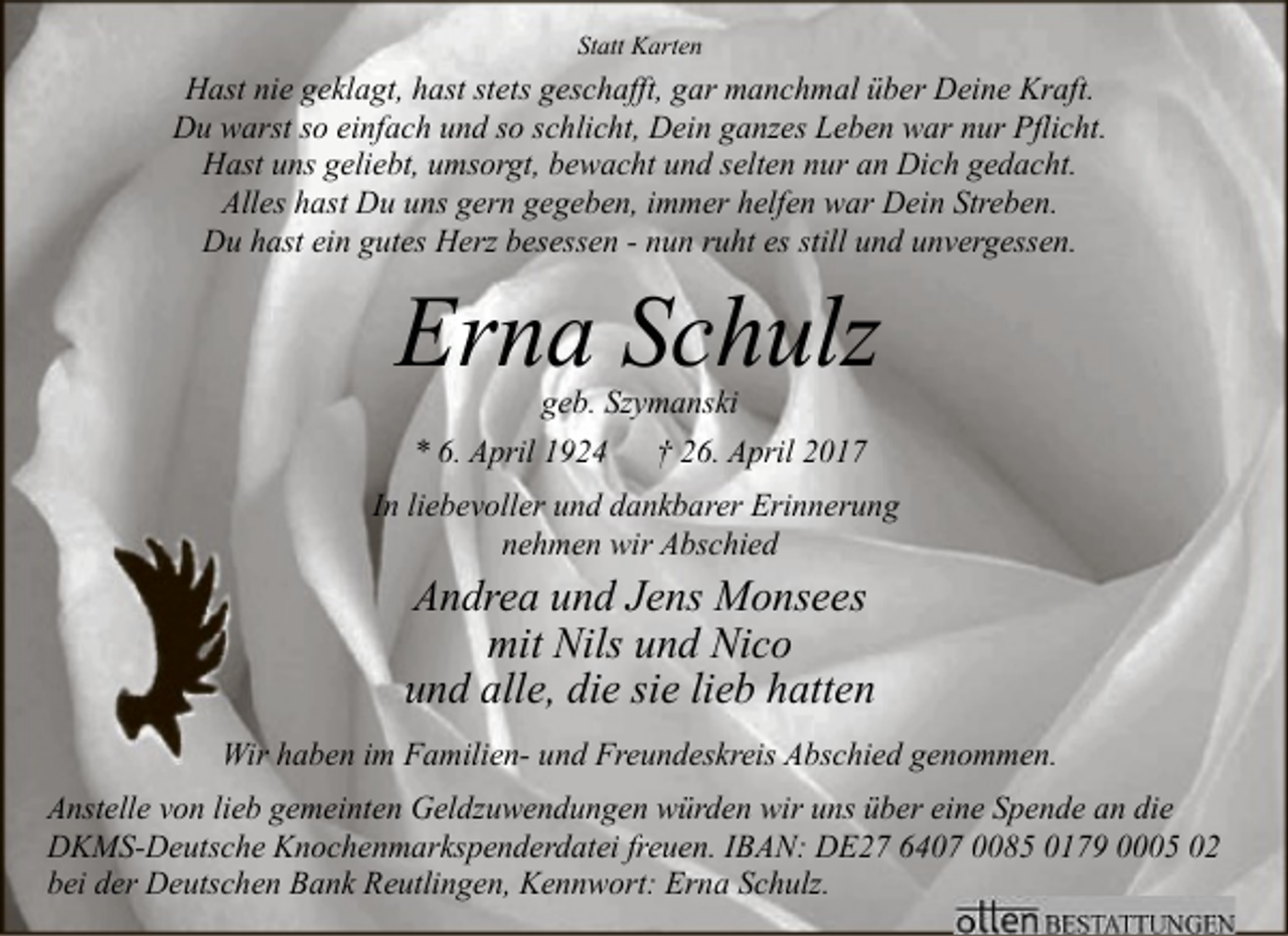 <p>Statt Karten</p><p>Hast nie geklagt, hast stets geschafft, gar manchmal über Deine Kraft.<br />Du warst so einfach und so schlicht, Dein ganzes Leben war nur Pflicht.<br />Hast uns geliebt, umsorgt, bewacht und selten nur an Dich gedacht.<br />Alles hast Du uns gern gegeben, immer helfen war Dein Streben.<br />Du hast ein gutes Herz besessen - nun ruht es still und unvergessen.</p><p>Erna Schulz<br />geb. Szymanski<br />* 6. April 1924 † 26. April 2017</p><p>In liebevoller und dankbarer Erinnerung<br />nehmen wir Abschied</p><p>Andrea und Jens Monsees<br />mit Nils und Nico<br />und alle, die sie lieb hatten<br />Wir haben im Familien- und Freundeskreis Abschied genommen.<br />Anstelle von lieb gemeinten Geldzuwendungen würden wir uns über eine Spende an die<br />DKMS-Deutsche Knochenmarkspenderdatei freuen. IBAN: DE27 6407 0085 0179 0005 02<br />bei der Deutschen Bank Reutlingen, Kennwort: Erna Schulz.</p>