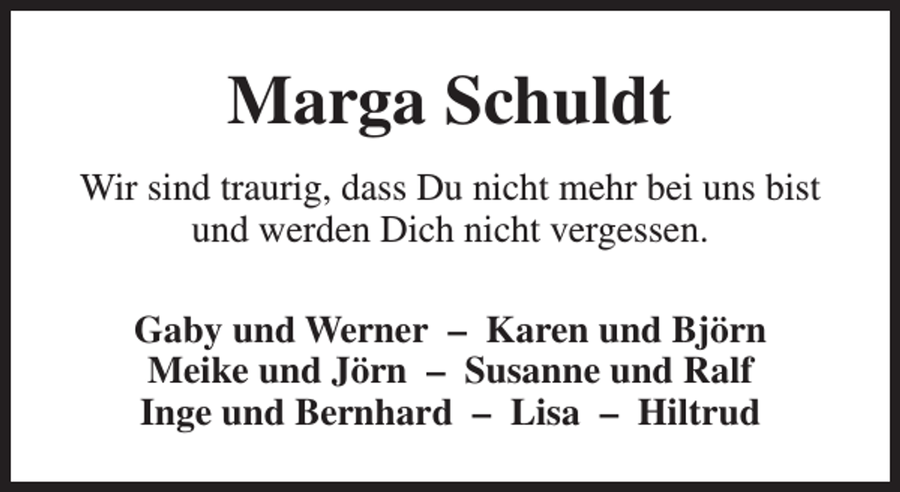 <p>Marga Schuldt<br />Wir sind traurig, dass Du nicht mehr bei uns bist<br />und werden Dich nicht vergessen.<br />Gaby und Werner – Karen und Björn<br />Meike und Jörn – Susanne und Ralf<br />Inge und Bernhard – Lisa – Hiltrud</p>