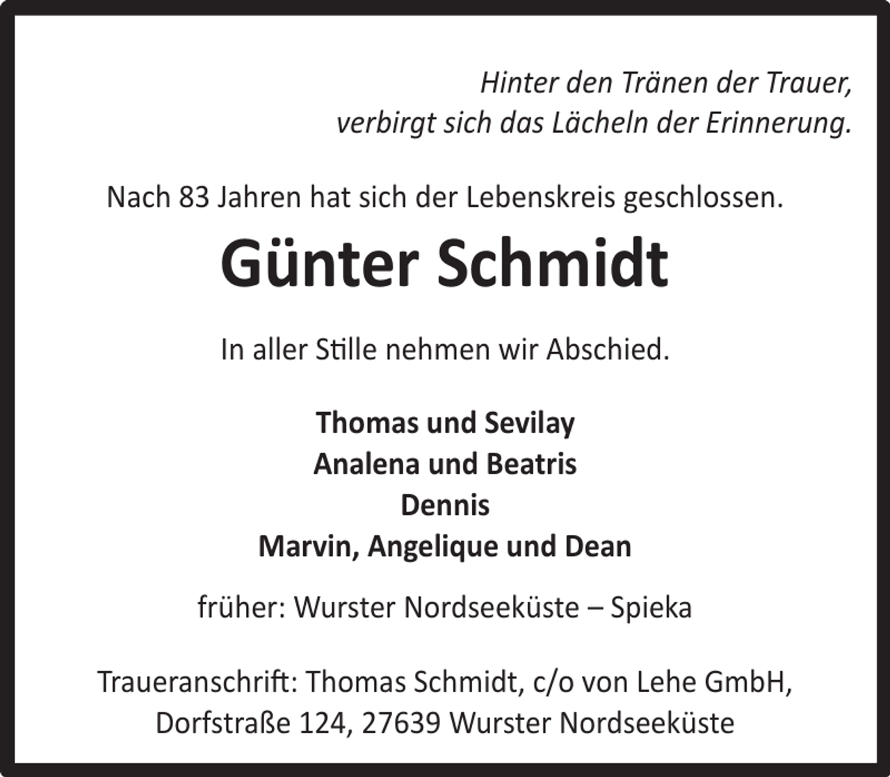 <p>Hinter den Tränen der Trauer,<br />verbirgt sich das Lächeln der Erinnerung.<br />Nach 83 Jahren hat sich der Lebenskreis geschlossen.</p><p>Günter Schmidt</p><p>In aller Stille nehmen wir Abschied.<br />Thomas und Sevilay<br />Analena und Beatris<br />Dennis<br />Marvin, Angelique und Dean<br />früher: Wurster Nordseeküste – Spieka<br />Traueranschrift: Thomas Schmidt, c/o von Lehe GmbH,<br />Dorfstraße 124, 27639 Wurster Nordseeküste</p>