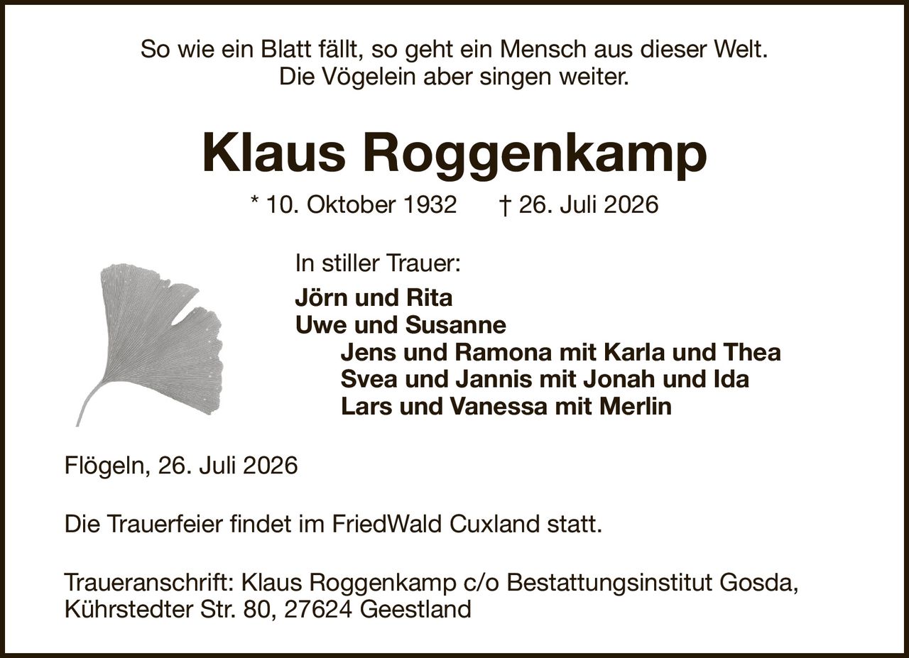 So wie ein Blatt fällt, so geht ein Mensch aus dieser Welt.Die Vögelein aber singen weiter.Klaus Roggenkamp* 10. Oktober 1932† 26. Juli 2026In stiller Trauer:Jörn und RitaUwe und SusanneJens und Ramona mit Karla und TheaSvea und Jannis mit Jonah und IdaLars und Vanessa mit MerlinDie Trauerfeier findet im FriedWald Cuxland statt.Flögeln, 26. Juli 2026Traueranschrift:Klaus Roggenkamp c/o Bestattungsinstitut Gosda,Kührstedter Str. 80, 27624 Geestland