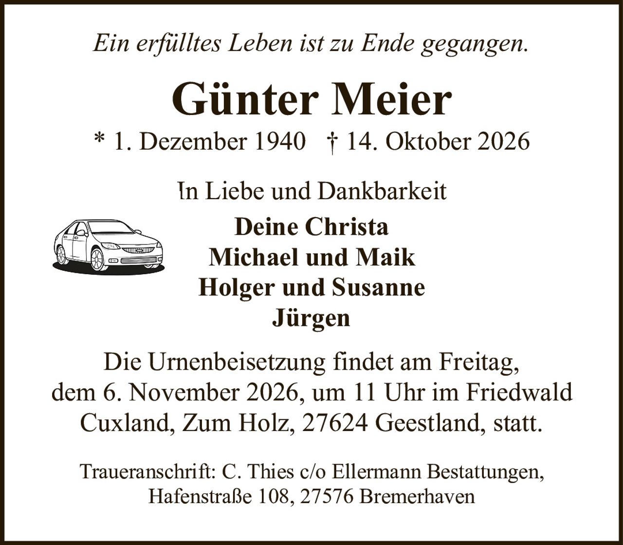 <p><i>Ein erfülltes Leben ist zu Ende gegangen.</i></p>

<p><strong>Günter Meier</strong><br>
* 1. Dezember 1940 † 14. Oktober 2026</p>

<p><i>In Liebe und Dankbarkeit</i></p>

<p><strong>Deine Christa<br>
Michael und Maik<br>
Holger und Susanne<br>
Jürgen</strong></p>

<p>Die Urnenbeisetzung findet am Freitag, dem 6. November 2026, um 11 Uhr im Friedwald Cuxland, Zum Holz, 27624 Geestland, statt.</p>

<p>Traueranschrift: C. Thies c/o Ellermann Bestattungen, Hafenstraße 108, 27576 Bremerhaven</p>