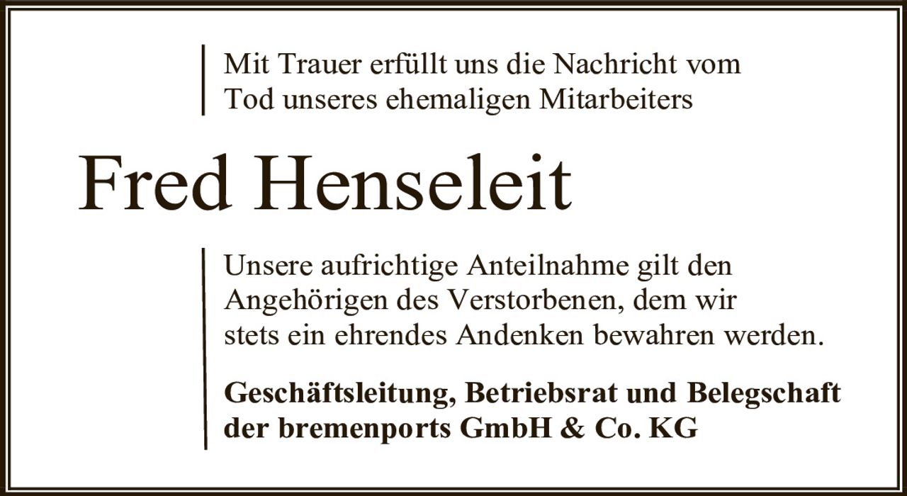<p>Mit Trauer erfüllt uns die Nachricht vom Tod unseres ehemaligen Mitarbeiters</p>

<p><strong>Fred Henseleit</strong></p>

<p>Unsere aufrichtige Anteilnahme gilt den Angehörigen des Verstorbenen, dem wir stets ein ehrendes Andenken bewahren werden.</p>

<p><strong>Geschäftsleitung, Betriebsrat und Belegschaft der bremenports GmbH & Co. KG</strong></p>