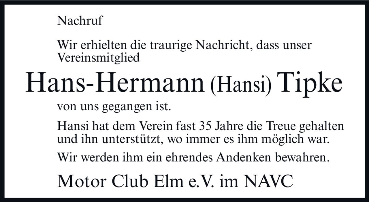 <p><strong>Nachruf</strong></p><p>Wir erhielten die traurige Nachricht, dass unser Vereinsmitglied</p><p><strong>Hans-Hermann (Hansi) Tipke</strong></p><p>von uns gegangen ist.</p><p>Hansi hat dem Verein fast 35 Jahre die Treue gehalten und ihn unterstützt, wo immer es ihm möglich war.</p><p>Wir werden ihm ein ehrendes Andenken bewahren.</p><p>Motor Club Elm e.V. im NAVC</p>