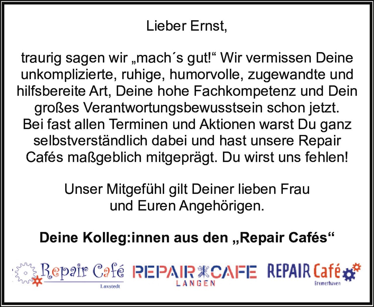 <p>Lieber Ernst,</p>
<p>traurig sagen wir „mach´s gut!" Wir vermissen Deine unkomplizierte, ruhige, humorvolle, zugewandte und hilfsbereite Art, Deine hohe Fachkompetenz und Dein großes Verantwortungsbewusstsein schon jetzt. Bei fast allen Terminen und Aktionen warst Du ganz selbstverständlich dabei und hast unsere Repair Cafés maßgeblich mitgeprägt. Du wirst uns fehlen!</p>
<p>Unser Mitgefühl gilt Deiner lieben Frau und Euren Angehörigen.</p>
<p><strong>Deine Kolleg:innen aus den „Repair Cafés"</strong></p>
