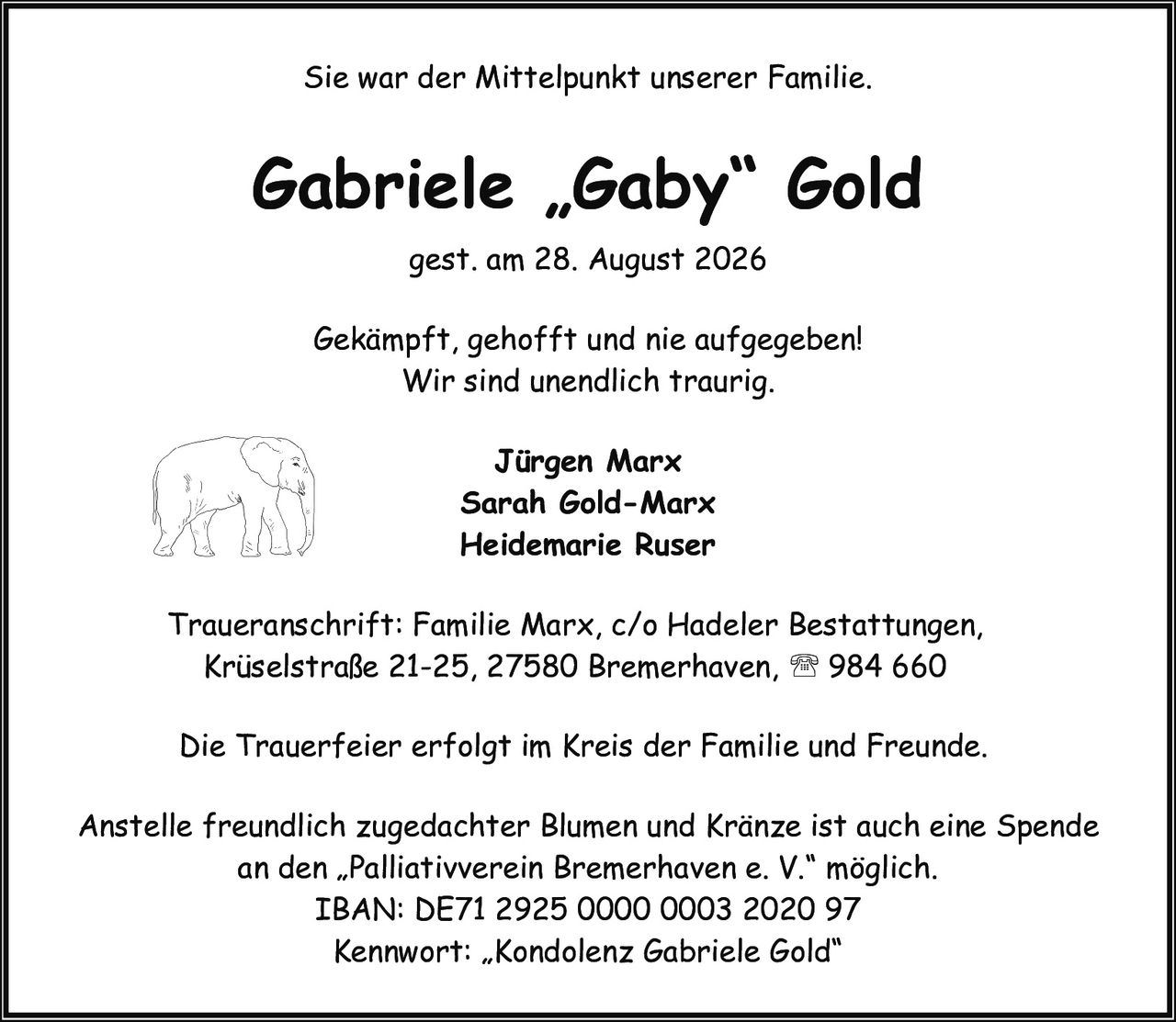 <p>Sie war der Mittelpunkt unserer Familie.</p>

<p>Gabriele „Gaby" Gold<br/>gest. am 28. August 2026</p>

<p><i>Gekämpft, gehofft und nie aufgegeben!<br/>Wir sind unendlich traurig.</i></p>

<p><strong>Jürgen Marx<br/>Sarah Gold-Marx<br/>Heidemarie Ruser</strong></p>

<p>Traueranschrift: Familie Marx, c/o Hadeler Bestattungen, Krüselstraße 21-25, 27580 Bremerhaven, ☎ 984 660</p>

<p>Die Trauerfeier erfolgt im Kreis der Familie und Freunde.</p>

<p>Anstelle freundlich zugedachter Blumen und Kränze ist auch eine Spende an den „Palliativverein Bremerhaven e. V." möglich.<br/>IBAN: DE71 2925 0000 0003 2020 97<br/>Kennwort: „Kondolenz Gabriele Gold"</p>