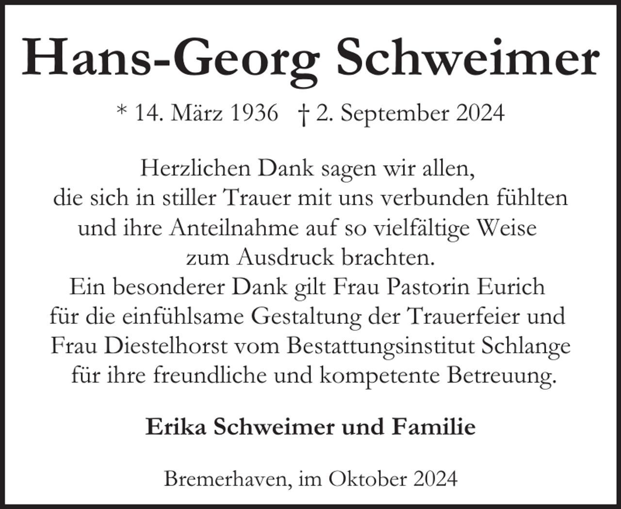 <p>Hans-Georg Schweimer<br />* 14. März 1936 † 2. September 2024<br />Herzlichen Dank sagen wir allen,<br />die sich in stiller Trauer mit uns verbunden fühlten<br />und ihre Anteilnahme auf so vielfältige Weise<br />zum Ausdruck brachten.<br />Ein besonderer Dank gilt Frau Pastorin Eurich<br />für die einfühlsame Gestaltung der Trauerfeier und<br />Frau Diestelhorst vom Bestattungsinstitut Schlange<br />für ihre freundliche und kompetente Betreuung.<br />Erika Schweimer und Familie<br />Bremerhaven, im Oktober 2024</p>