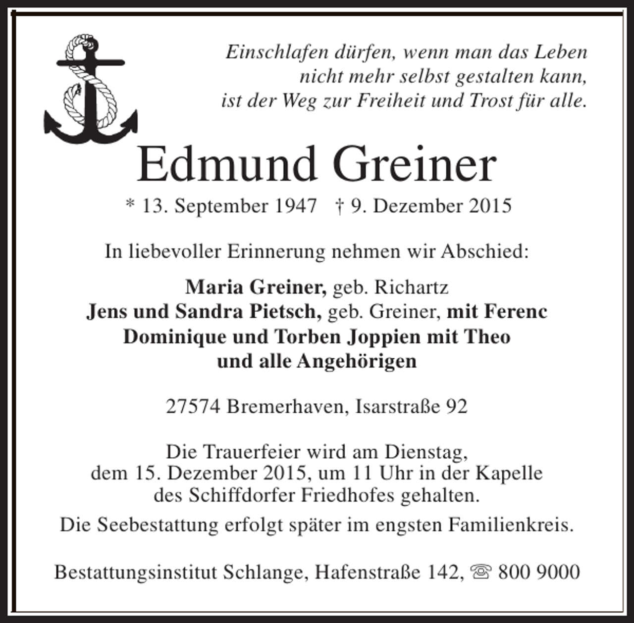 <p>Einschlafen dürfen, wenn man das Leben<br />nicht mehr selbst gestalten kann,<br />ist der Weg zur Freiheit und Trost für alle.</p><p>Edmund Greiner</p><p>* 13. September 1947 † 9. Dezember 2015<br />In liebevoller Erinnerung nehmen wir Abschied:<br />Maria Greiner, geb. Richartz<br />Jens und Sandra Pietsch, geb. Greiner, mit Ferenc<br />Dominique und Torben Joppien mit Theo<br />und alle Angehörigen<br />27574 Bremerhaven, Isarstraße 92<br />Die Trauerfeier wird am Dienstag,<br />dem 15. Dezember 2015, um 11 Uhr in der Kapelle<br />des Schiffdorfer Friedhofes gehalten.<br />Die Seebestattung erfolgt später im engsten Familienkreis.<br />Bestattungsinstitut Schlange, Hafenstraße 142, s 800 9000</p>