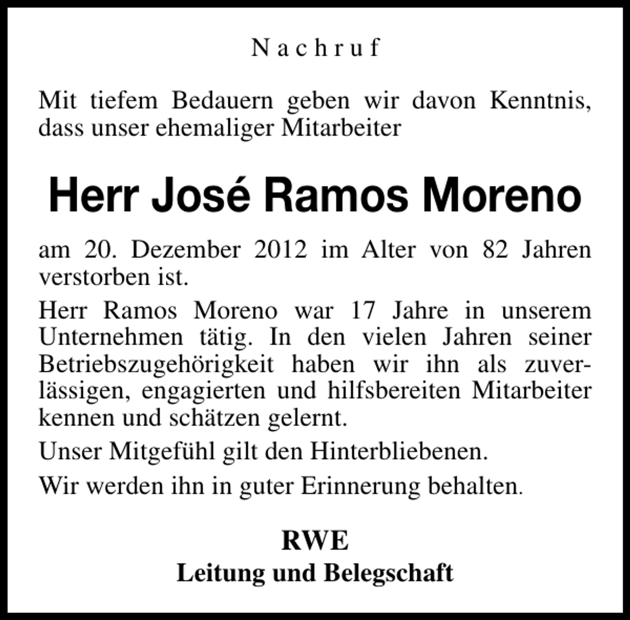 <p>Nachruf<br />Mit tiefem Bedauern geben wir davon Kenntnis,<br />dass unser ehemaliger Mitarbeiter</p><p>Herr José Ramos Moreno<br />am 20. Dezember 2012 im Alter von 82 Jahren<br />verstorben ist.<br />Herr Ramos Moreno war 17 Jahre in unserem<br />Unternehmen tätig. In den vielen Jahren seiner<br />Betriebszugehörigkeit haben wir ihn als zuverlässigen, engagierten und hilfsbereiten Mitarbeiter<br />kennen und schätzen gelernt.<br />Unser Mitgefühl gilt den Hinterbliebenen.<br />Wir werden ihn in guter Erinnerung behalten.</p><p>RWE</p><p>Leitung und Belegschaft</p>