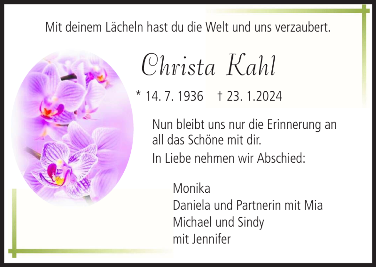 <p>Mit deinem Lächeln hast du die Welt und uns verzaubert.</p><p>Christa Kahl<br />* 14. 7. 1936 † 23. 1.2024<br />Nun bleibt uns nur die Erinnerung an<br />all das Schöne mit dir.<br />In Liebe nehmen wir Abschied:<br />Monika<br />Daniela und Partnerin mit Mia<br />Michael und Sindy<br />mit Jennifer</p>