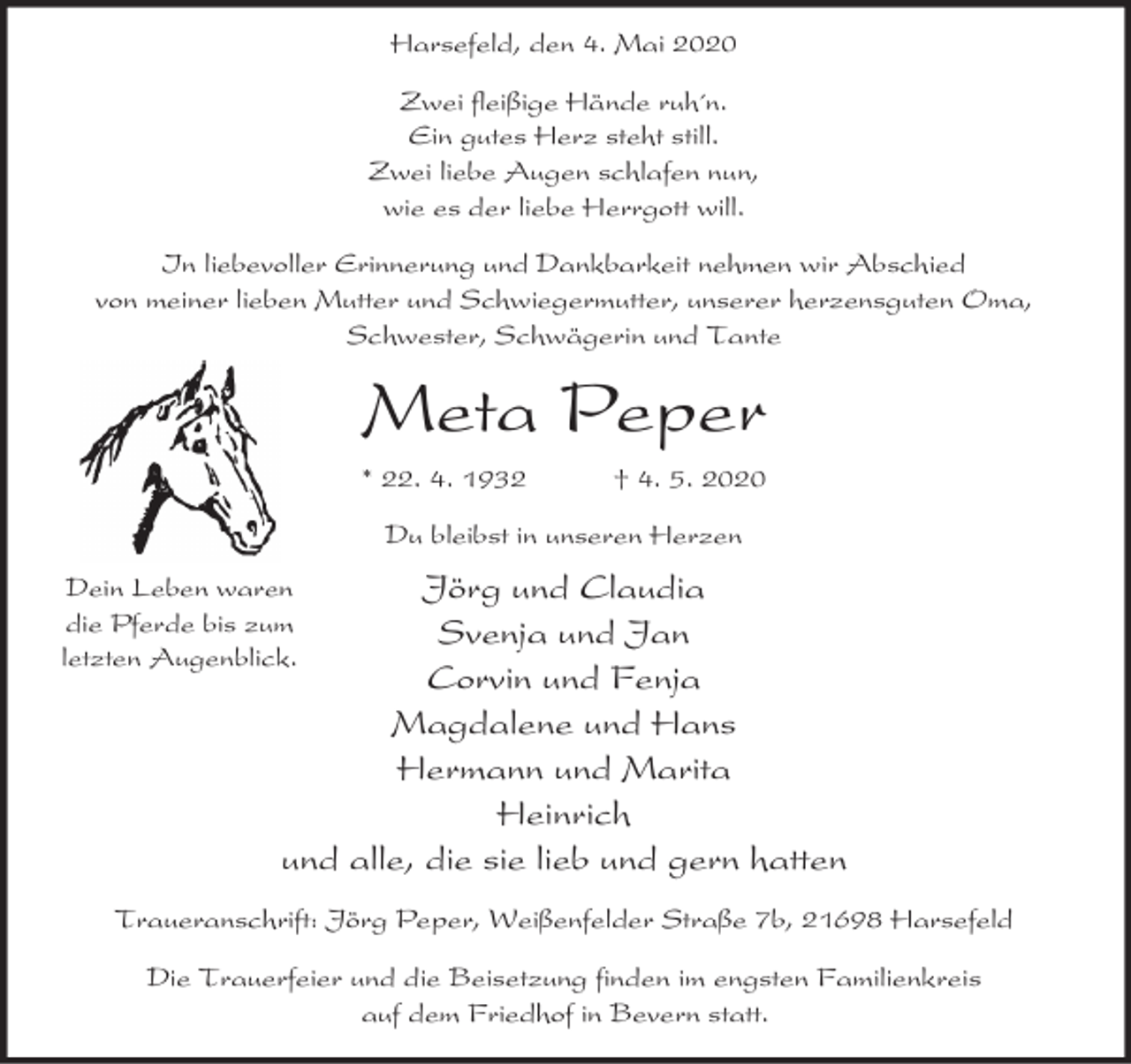 <p>Harsefeld, den 4. Mai 2020<br />Zwei fleißige Hände ruh´n.<br />Ein gutes Herz steht still.<br />Zwei liebe Augen schlafen nun,<br />wie es der liebe Herrgott will.<br />In liebevoller Erinnerung und Dankbarkeit nehmen wir Abschied<br />von meiner lieben Mutter und Schwiegermutter, unserer herzensguten Oma,<br />Schwester, Schwägerin und Tante</p><p>Meta Peper<br />* 22. 4. 1932</p><p>† 4. 5. 2020</p><p>Du bleibst in unseren Herzen</p><p>Jörg und Claudia<br />Svenja und Jan<br />Corvin und Fenja<br />Magdalene und Hans<br />Hermann und Marita<br />Heinrich<br />und alle, die sie lieb und gern hatten</p><p>Dein Leben waren<br />die Pferde bis zum<br />letzten Augenblick.</p><p>Traueranschrift: Jörg Peper, Weißenfelder Straße 7b, 21698 Harsefeld<br />Die Trauerfeier und die Beisetzung finden im engsten Familienkreis<br />auf dem Friedhof in Bevern statt.</p>