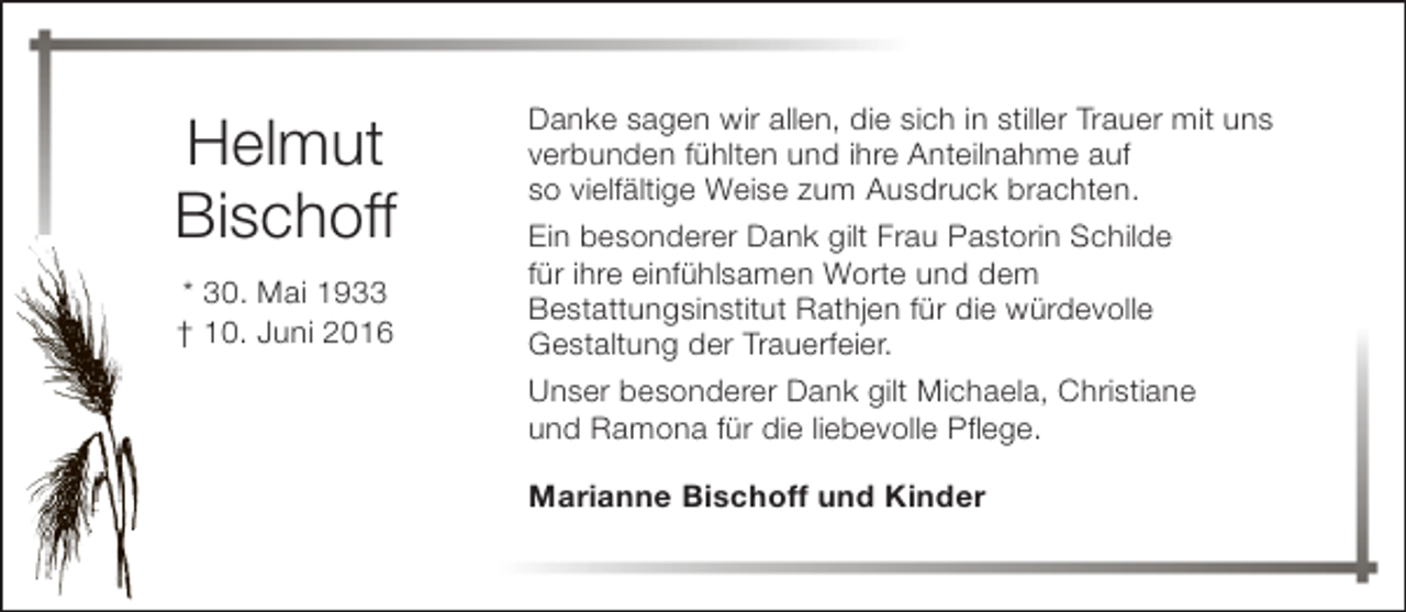 <p>Helmut<br />Bischoff<br />* 30. Mai 1933<br />† 10. Juni 2016</p><p>Danke sagen wir allen, die sich in stiller Trauer mit uns<br />verbunden fühlten und ihre Anteilnahme auf<br />so vielfältige Weise zum Ausdruck brachten.<br />Ein besonderer Dank gilt Frau Pastorin Schilde<br />für ihre einfühlsamen Worte und dem<br />Bestattungsinstitut Rathjen für die würdevolle<br />Gestaltung der Trauerfeier.<br />Unser besonderer Dank gilt Michaela, Christiane<br />und Ramona für die liebevolle Pflege.<br />Marianne Bischoff und Kinder</p>
