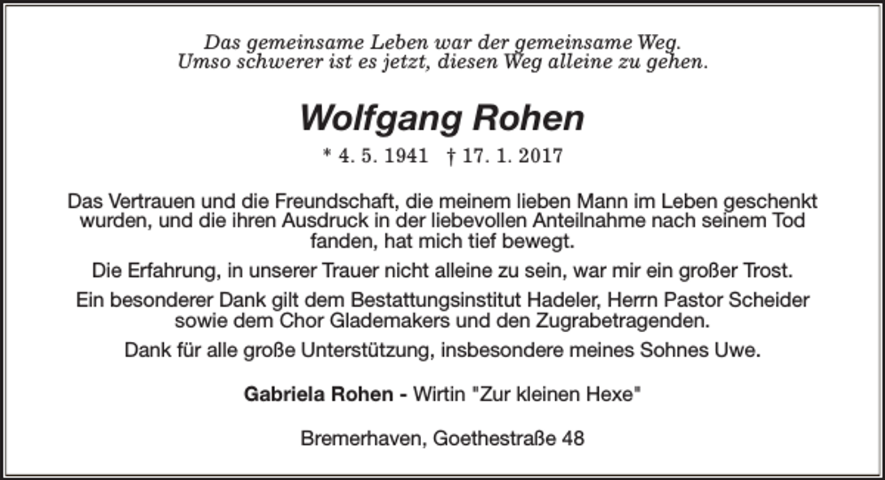 <p>Das gemeinsame Leben war der gemeinsame Weg.<br />Umso schwerer ist es jetzt, diesen Weg alleine zu gehen.</p><p>Wolfgang Rohen<br />* 4. 5. 1941 † 17. 1. 2017<br />Das Vertrauen und die Freundschaft, die meinem lieben Mann im Leben geschenkt<br />wurden, und die ihren Ausdruck in der liebevollen Anteilnahme nach seinem Tod<br />fanden, hat mich tief bewegt.<br />Die Erfahrung, in unserer Trauer nicht alleine zu sein, war mir ein großer Trost.<br />Ein besonderer Dank gilt dem Bestattungsinstitut Hadeler, Herrn Pastor Scheider<br />sowie dem Chor Glademakers und den Zugrabetragenden.<br />Dank für alle große Unterstützung, insbesondere meines Sohnes Uwe.<br />Gabriela Rohen - Wirtin "Zur kleinen Hexe"<br />Bremerhaven, Goethestraße 48</p>