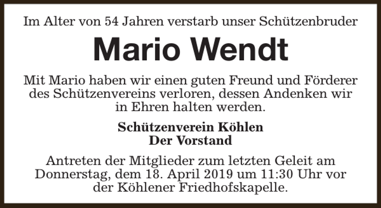 <p>Im Alter von 54 Jahren verstarb unser Schützenbruder</p><p>Mario Wendt<br />Mit Mario haben wir einen guten Freund und Förderer<br />des Schützenvereins verloren, dessen Andenken wir<br />in Ehren halten werden.<br />Schützenverein Köhlen<br />Der Vorstand<br />Antreten der Mitglieder zum letzten Geleit am<br />Donnerstag, dem 18. April 2019 um 11:30 Uhr vor<br />der Köhlener Friedhofskapelle.</p>