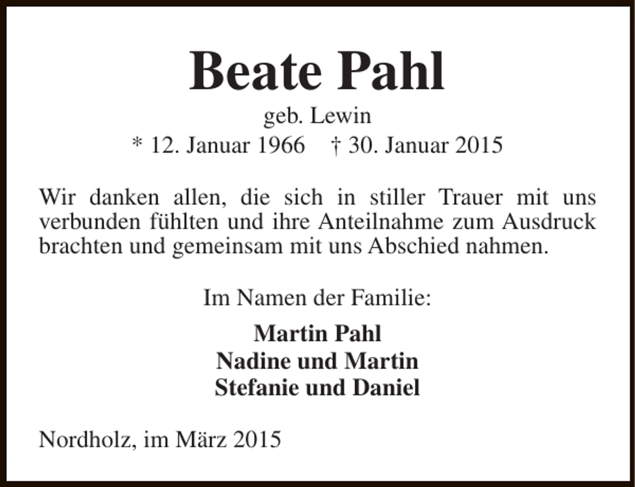 <p>Beate Pahl</p><p>geb. Lewin<br />* 12. Januar 1966 † 30. Januar 2015<br />Wir danken allen, die sich in stiller Trauer mit uns<br />verbunden fühlten und ihre Anteilnahme zum Ausdruck<br />brachten und gemeinsam mit uns Abschied nahmen.<br />Im Namen der Familie:<br />Martin Pahl<br />Nadine und Martin<br />Stefanie und Daniel<br />Nordholz, im März 2015</p>
