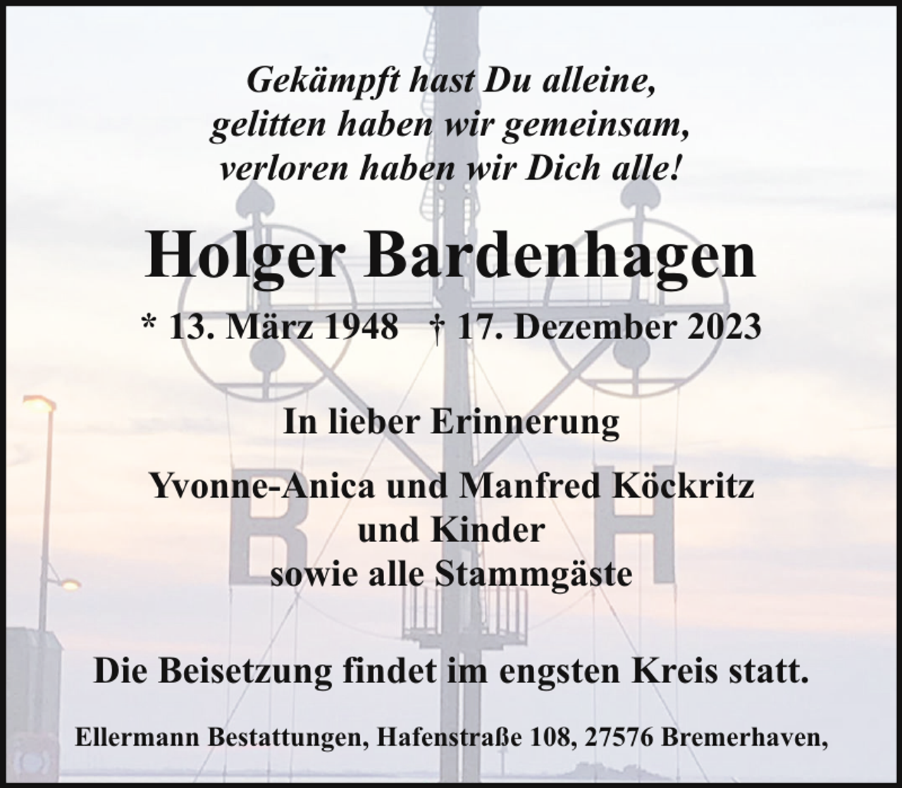 <p>Gekämpft hast Du alleine,<br />gelitten haben wir gemeinsam,<br />verloren haben wir Dich alle!</p><p>Holger Bardenhagen<br />* 13. März 1948 † 17. Dezember 2023<br />In lieber Erinnerung<br />Yvonne-Anica und Manfred Köckritz<br />und Kinder<br />sowie alle Stammgäste<br />Die Beisetzung findet im engsten Kreis statt.<br />Ellermann Bestattungen, Hafenstraße 108, 27576 Bremerhaven,</p>