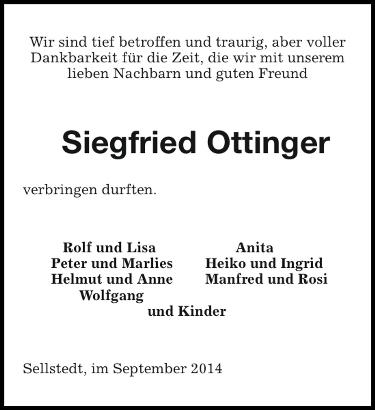 <p>Wir sind tief betroffen und traurig, aber voller<br />Dankbarkeit für die Zeit, die wir mit unserem<br />lieben Nachbarn und guten Freund</p><p>Siegfried Ottinger<br />verbringen durften.</p><p>Rolf und Lisa<br />Anita<br />Peter und Marlies<br />Heiko und Ingrid<br />Helmut und Anne<br />Manfred und Rosi<br />Wolfgang<br />und Kinder</p><p>Sellstedt, im September 2014</p>