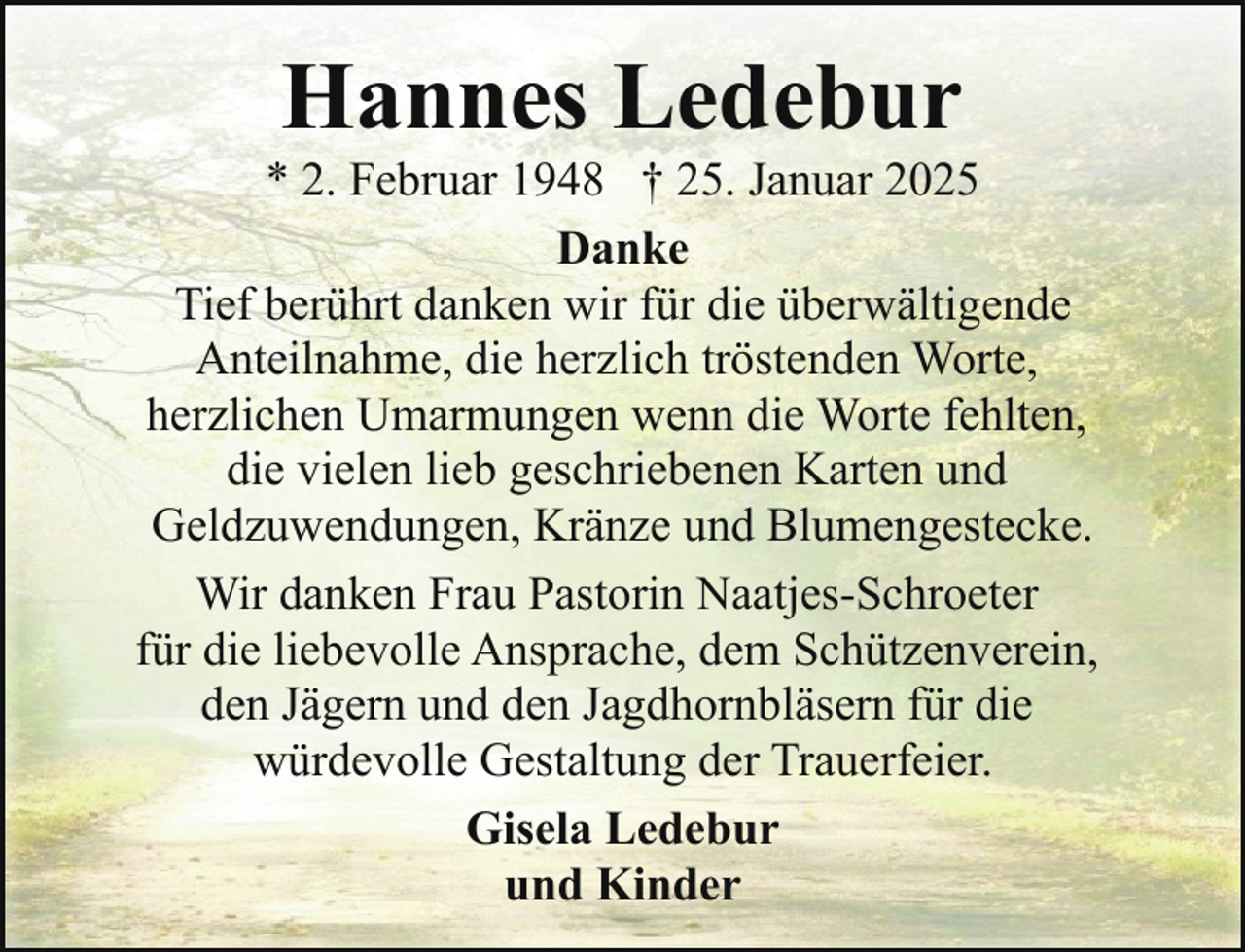 <p>Hannes Ledebur</p><p>* 2. Februar 1948 † 25. Januar 2025<br />Danke<br />Tief berührt danken wir für die überwältigende<br />Anteilnahme, die herzlich tröstenden Worte,<br />herzlichen Umarmungen wenn die Worte fehlten,<br />die vielen lieb geschriebenen Karten und<br />Geldzuwendungen, Kränze und Blumengestecke.<br />Wir danken Frau Pastorin Naatjes-Schroeter<br />für die liebevolle Ansprache, dem Schützenverein,<br />den Jägern und den Jagdhornbläsern für die<br />würdevolle Gestaltung der Trauerfeier.<br />Gisela Ledebur<br />und Kinder</p>