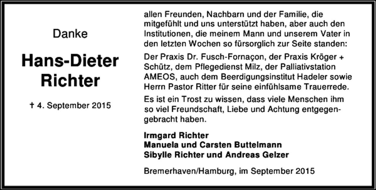 <p>Danke</p><p>Hans-Dieter<br />Richter<br />B 4. September 2015</p><p>allen Freunden, Nachbarn und der Familie, die<br />mitgefühlt und uns unterstützt haben, aber auch den<br />Institutionen, die meinem Mann und unserem Vater in<br />den letzten Wochen so fürsorglich zur Seite standen:<br />Der Praxis Dr. Fusch-Fornaçon, der Praxis Kröger +<br />Schütz, dem Pflegedienst Milz, der Palliativstation<br />AMEOS, auch dem Beerdigungsinstitut Hadeler sowie<br />Herrn Pastor Ritter für seine einfühlsame Trauerrede.<br />Es ist ein Trost zu wissen, dass viele Menschen ihm<br />so viel Freundschaft, Liebe und Achtung entgegengebracht haben.<br />Irmgard Richter<br />Manuela und Carsten Buttelmann<br />Sibylle Richter und Andreas Gelzer<br />Bremerhaven/Hamburg, im September 2015</p>