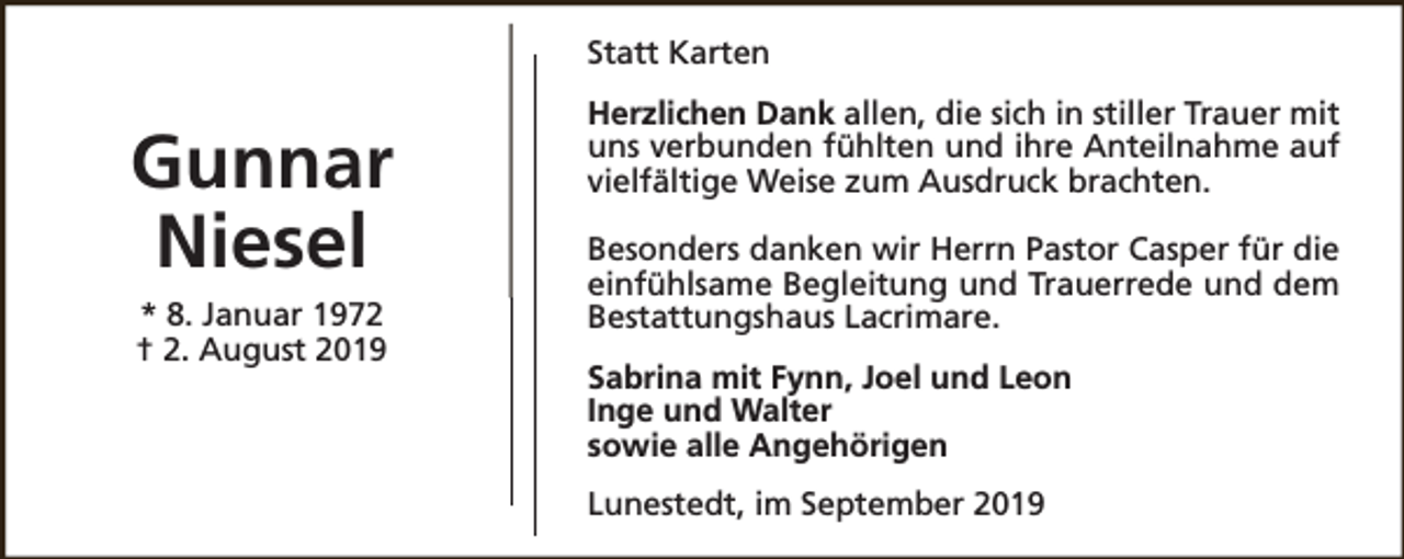 <p>Statt Karten</p><p>Gunnar<br />Niesel<br />* 8. Januar 1972<br />† 2. August 2019</p><p>Herzlichen Dank allen, die sich in stiller Trauer mit<br />uns verbunden fühlten und ihre Anteilnahme auf<br />vielfältige Weise zum Ausdruck brachten.<br />Besonders danken wir Herrn Pastor Casper für die<br />einfühlsame Begleitung und Trauerrede und dem<br />Bestattungshaus Lacrimare.<br />Sabrina mit Fynn, Joel und Leon<br />Inge und Walter<br />sowie alle Angehörigen<br />Lunestedt, im September 2019</p>