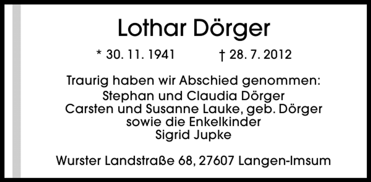 <p>Lothar Dörger<br />* 30. 11. 1941</p><p>† 28. 7. 2012</p><p>Traurig haben wir Abschied genommen:<br />Stephan und Claudia Dörger<br />Carsten und Susanne Lauke, geb. Dörger<br />sowie die Enkelkinder<br />Sigrid Jupke<br />Wurster Landstraße 68, 27607 Langen-Imsum</p>