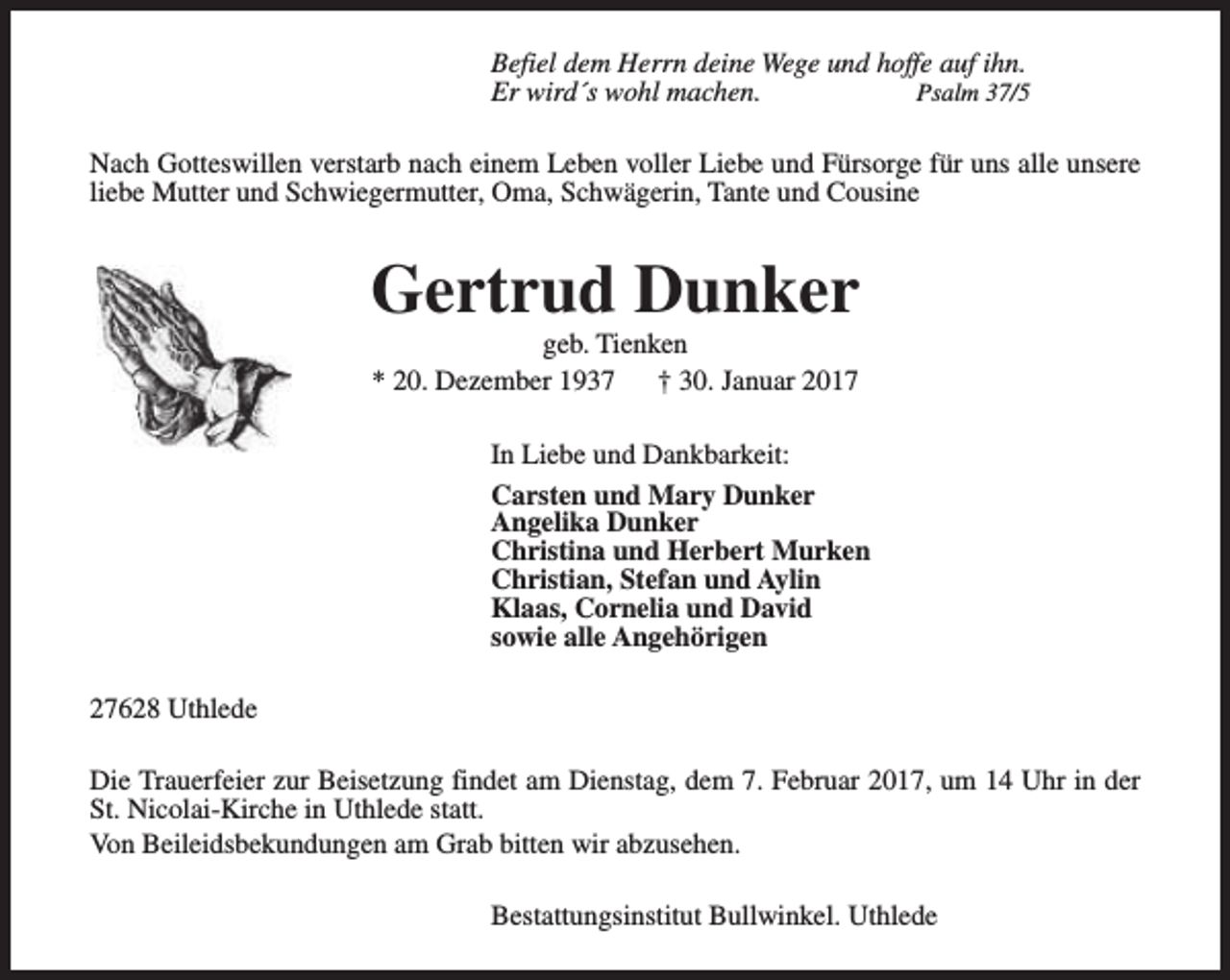 <p>Befiel dem Herrn deine Wege und hoffe auf ihn.<br />Er wird´s wohl machen.<br />Psalm 37/5<br />Nach Gotteswillen verstarb nach einem Leben voller Liebe und Fürsorge für uns alle unsere<br />liebe Mutter und Schwiegermutter, Oma, Schwägerin, Tante und Cousine</p><p>Gertrud Dunker<br />geb. Tienken<br />* 20. Dezember 1937<br />† 30. Januar 2017</p><p>In Liebe und Dankbarkeit:<br />Carsten und Mary Dunker<br />Angelika Dunker<br />Christina und Herbert Murken<br />Christian, Stefan und Aylin<br />Klaas, Cornelia und David<br />sowie alle Angehörigen<br />27628 Uthlede<br />Die Trauerfeier zur Beisetzung findet am Dienstag, dem 7. Februar 2017, um 14 Uhr in der<br />St. Nicolai-Kirche in Uthlede statt.<br />Von Beileidsbekundungen am Grab bitten wir abzusehen.<br />Bestattungsinstitut Bullwinkel. Uthlede</p>