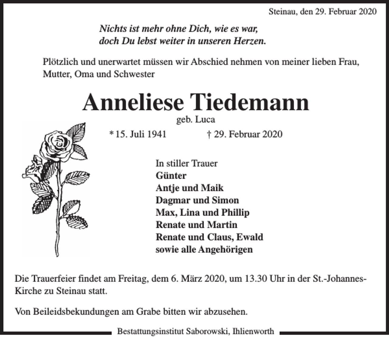 <p>Steinau, den 29. Februar 2020</p><p>Nichts ist mehr ohne Dich, wie es war,<br />doch Du lebst weiter in unseren Herzen.<br />Plötzlich und unerwartet müssen wir Abschied nehmen von meiner lieben Frau,<br />Mutter, Oma und Schwester</p><p>Anneliese Tiedemann<br />geb. Luca</p><p>* 15. Juli 1941</p><p>† 29. Februar 2020</p><p>In stiller Trauer<br />Günter<br />Antje und Maik<br />Dagmar und Simon<br />Max, Lina und Phillip<br />Renate und Martin<br />Renate und Claus, Ewald<br />sowie alle Angehörigen<br />Die Trauerfeier findet am Freitag, dem 6. März 2020, um 13.30 Uhr in der St.-JohannesKirche zu Steinau statt.<br />Von Beileidsbekundungen am Grabe bitten wir abzusehen.<br />Bestattungsinstitut Saborowski, Ihlienworth</p>