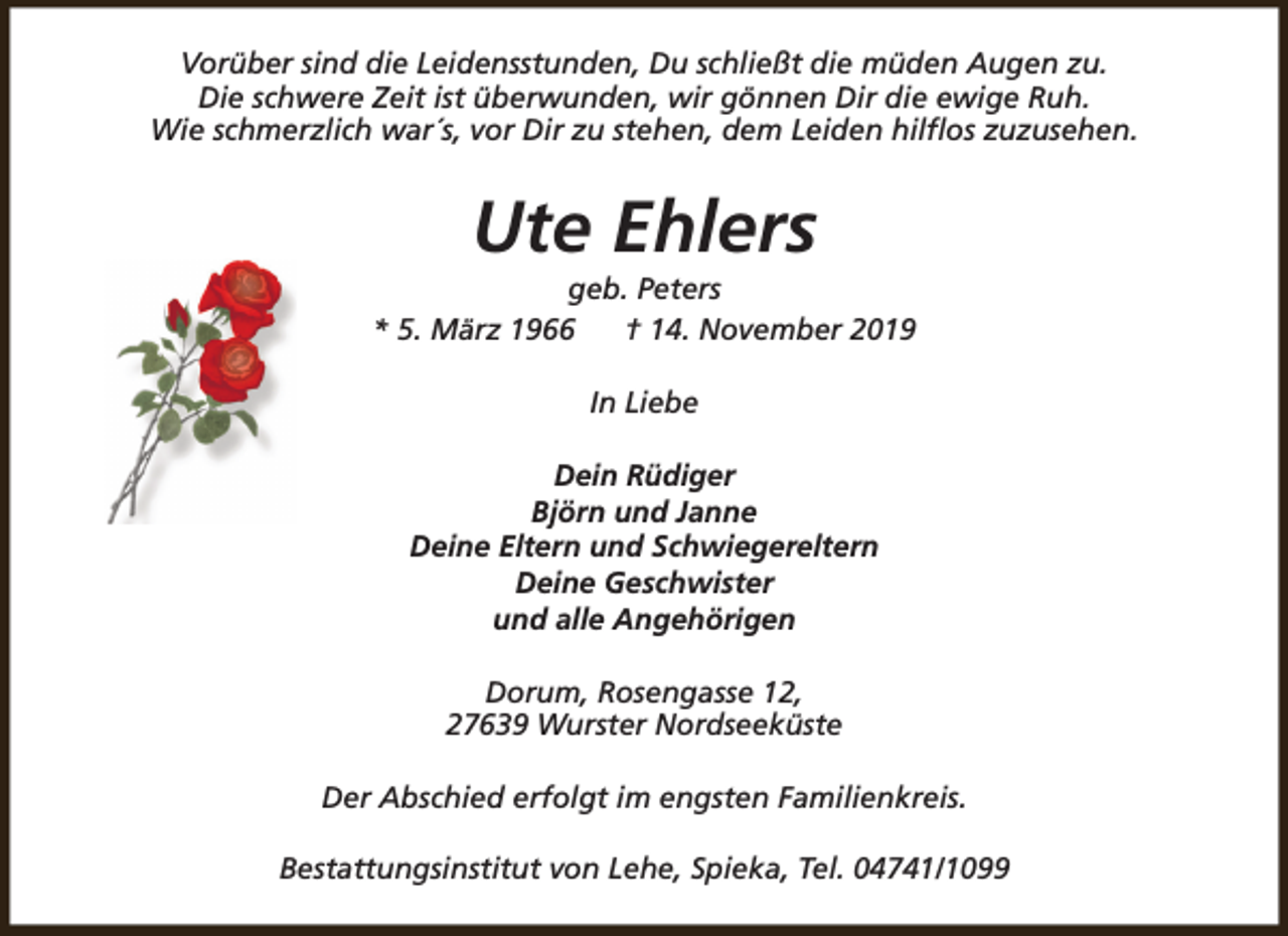 <p>Vorüber sind die Leidensstunden, Du schließt die müden Augen zu.<br />Die schwere Zeit ist überwunden, wir gönnen Dir die ewige Ruh.<br />Wie schmerzlich war´s, vor Dir zu stehen, dem Leiden hilflos zuzusehen.</p><p>Ute Ehlers</p><p>geb. Peters<br />* 5. März 1966<br />† 14. November 2019<br />In Liebe<br />Dein Rüdiger<br />Björn und Janne<br />Deine Eltern und Schwiegereltern<br />Deine Geschwister<br />und alle Angehörigen<br />Dorum, Rosengasse 12,<br />27639 Wurster Nordseeküste<br />Der Abschied erfolgt im engsten Familienkreis.<br />Bestattungsinstitut von Lehe, Spieka, Tel. 04741/1099</p>
