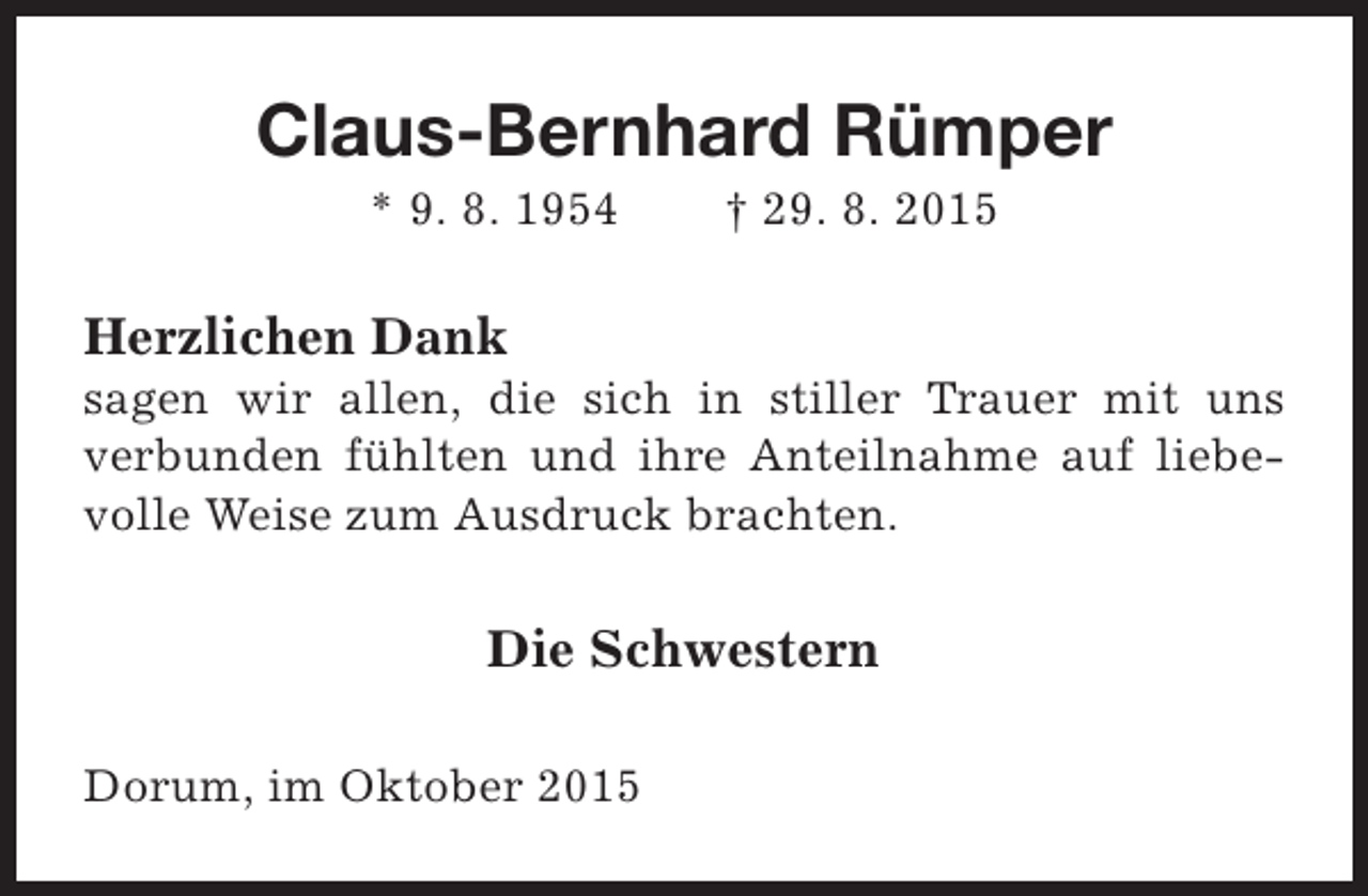 <p>Claus-Bernhard Rümper<br />* 9. 8. 1954</p><p>† 29. 8. 2015</p><p>Herzlichen Dank</p><p>sagen wir allen, die sich in stiller Trauer mit uns<br />verbunden fühlten und ihre Anteilnahme auf liebevolle Weise zum Ausdruck brachten.</p><p>Die Schwestern<br />Dorum, im Oktober 2015</p>