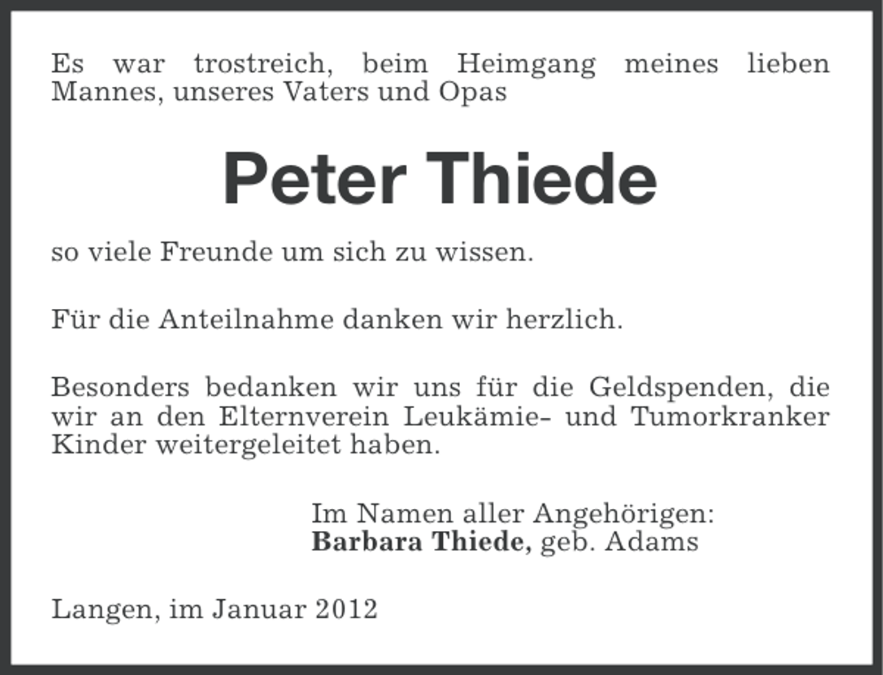 <p>Es war trostreich, beim Heimgang meines lieben<br />Mannes, unseres Vaters und Opas</p><p>Peter Thiede<br />so viele Freunde um sich zu wissen.<br />Für die Anteilnahme danken wir herzlich.<br />Besonders bedanken wir uns für die Geldspenden, die<br />wir an den Elternverein Leukämie- und Tumorkranker<br />Kinder weitergeleitet haben.<br />Im Namen aller Angehörigen:<br />Barbara Thiede, geb. Adams<br />Langen, im Januar 2012</p>