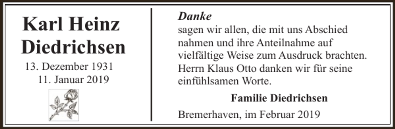 <p>Karl Heinz<br />Diedrichsen<br />13. Dezember 1931. Januar 2019</p><p>Danke</p><p>sagen wir allen, die mit uns Abschied<br />nahmen und ihre Anteilnahme auf<br />vielfältige Weise zum Ausdruck brachten.<br />Herrn Klaus Otto danken wir für seine<br />einfühlsamen Worte.<br />Familie Diedrichsen<br />Bremerhaven, im Februar 2019</p>