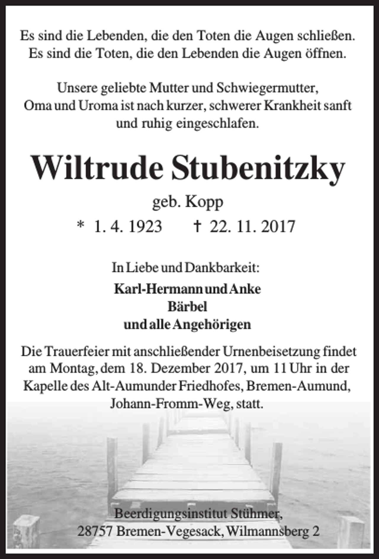 <p>Es sind die Lebenden, die den Toten die Augen schließen.<br />Es sind die Toten, die den Lebenden die Augen öffnen.<br />Unsere geliebte Mutter und Schwiegermutter,<br />Oma und Uroma ist nach kurzer, schwerer Krankheit sanft<br />und ruhig eingeschlafen.</p><p>Wiltrude Stubenitzky<br />geb. Kopp<br />* 1. 4. 1923<br />22. 11. 2017<br />In Liebe und Dankbarkeit:<br />Karl-HermannundAnke<br />Bärbel<br />und alle Angehörigen<br />Die Trauerfeier mit anschließender Urnenbeisetzung findet<br />am Montag, dem 18. Dezember 2017, um 11 Uhr in der<br />Kapelle des Alt-Aumunder Friedhofes, Bremen-Aumund,<br />Johann-Fromm-Weg, statt.</p><p>Beerdigungsinstitut Stühmer,<br />28757 Bremen-Vegesack, Wilmannsberg 2</p>