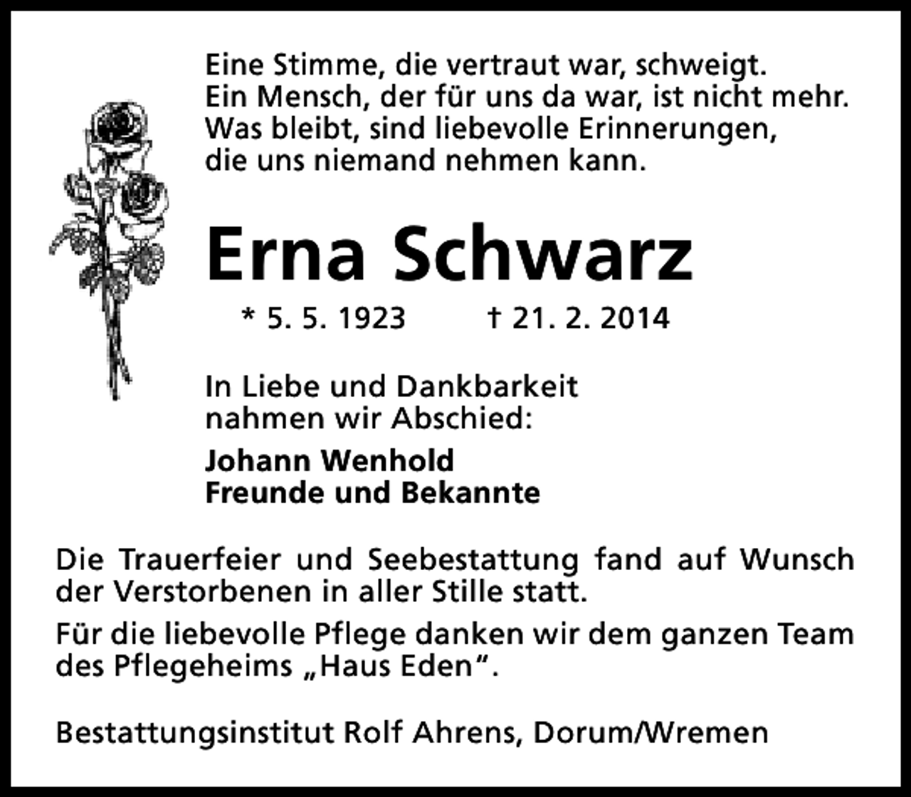 <p>Eine Stimme, die vertraut war, schweigt.<br />Ein Mensch, der für uns da war, ist nicht mehr.<br />Was bleibt, sind liebevolle Erinnerungen,<br />die uns niemand nehmen kann.</p><p>Erna Schwarz<br />* 5. 5. 1923</p><p>† 21. 2. 2014</p><p>In Liebe und Dankbarkeit<br />nahmen wir Abschied:<br />Johann Wenhold<br />Freunde und Bekannte<br />Die Trauerfeier und Seebestattung fand auf Wunsch<br />der Verstorbenen in aller Stille statt.<br />Für die liebevolle Pflege danken wir dem ganzen Team<br />des Pflegeheims „Haus Eden“.<br />Bestattungsinstitut Rolf Ahrens, Dorum/Wremen</p>
