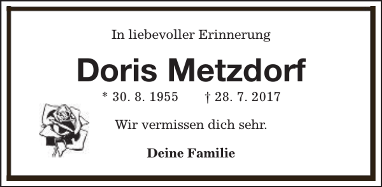 <p>In liebevoller Erinnerung</p><p>Doris Metzdorf<br />* 30. 8. 1955</p><p>† 28. 7. 2017</p><p>Wir vermissen dich sehr.<br />Deine Familie</p>