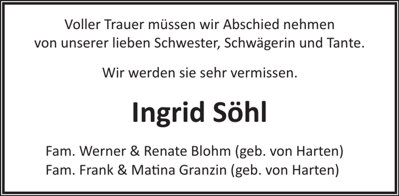 <p>Voller Trauer müssen wir Abschied nehmen<br />von unserer lieben Schwester, Schwägerin und Tante.<br />Wir werden sie sehr vermissen.</p><p>Ingrid Söhl<br />Fam. Werner &amp; Renate Blohm (geb. von Harten)<br />Fam. Frank &amp; Ma�na Granzin (geb. von Harten)</p>