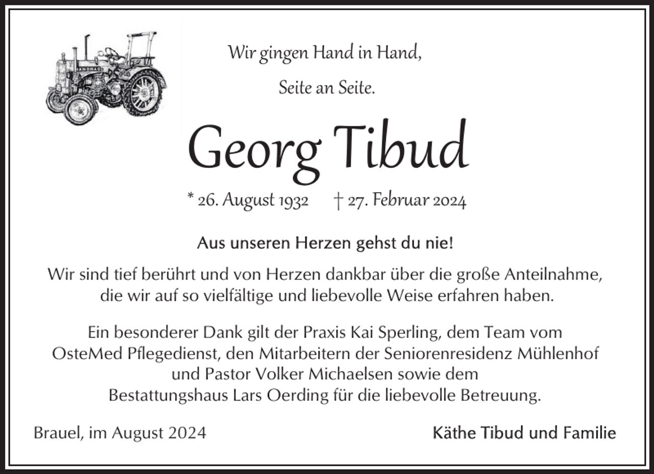 <p>Wir gingen Hand in Hand,<br />Seite an Seite.</p>
<p>Georg Tibud<br />* 26. August 1932</p>
<p>† 27. Februar 2024</p>
<p>Wir sind tief berührt und von Herzen dankbar über die große Anteilnahme,<br />die wir auf so vielfältige und liebevolle Weise erfahren haben.<br />Ein besonderer Dank gilt der Praxis Kai Sperling, dem Team vom<br />OsteMed Pflegedienst, den Mitarbeitern der Seniorenresidenz Mühlenhof<br />und Pastor Volker Michaelsen sowie dem<br />Bestattungshaus Lars Oerding für die liebevolle Betreuung.<br />Brauel, im August 2024</p>