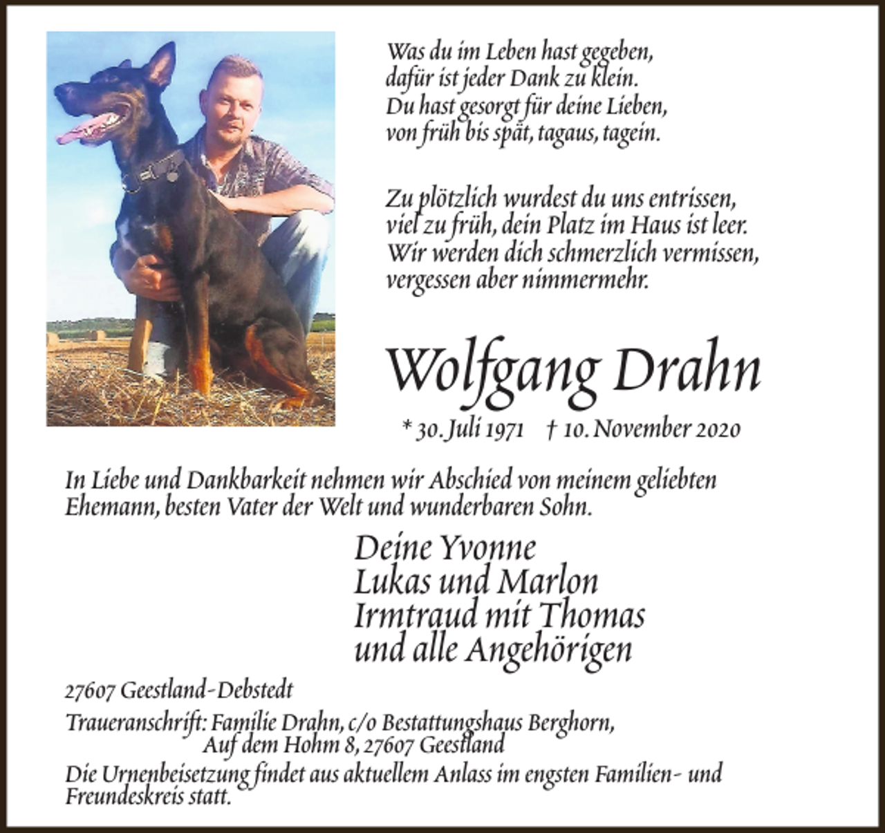 <p>Was du im Leben hast gegeben,<br />dafür ist jeder Dank zu klein.<br />Du hast gesorgt für deine Lieben,<br />von früh bis spät,tagaus,tagein.</p><p>Zu plötzlich wurdest du uns entrissen,<br />viel zu früh,dein Platz im Haus ist leer.<br />Wir werden dich schmerzlich vermissen,<br />vergessen aber nimmermehr.</p><p>Wolfgang Drahn</p><p>* 30.Juli 1971 † 10.November 2020<br />In Liebe und Dankbarkeit nehmen wir Abschied von meinem geliebten<br />Ehemann,besten Vater der Welt und wunderbaren Sohn.</p><p>Deine Yvonne<br />Lukas und Marlon<br />Irmtraud mit Thomas<br />und alle Angehörigen</p><p>27607 Geestland-Debstedt<br />Traueranschrift:Familie Drahn,c/o Bestattungshaus Berghorn,<br />Auf dem Hohm 8,27607 Geestland<br />Die Urnenbeisetzung findet aus aktuellem Anlass im engsten Familien- und<br />Freundeskreis statt.</p>