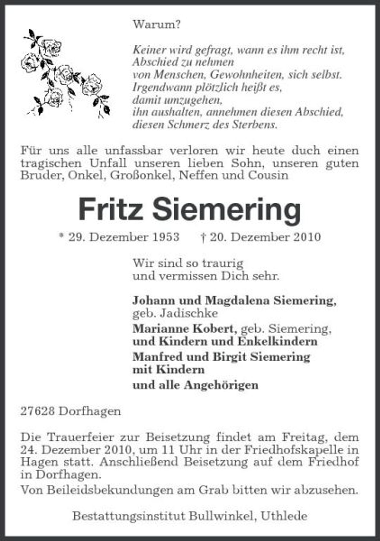 <p>Warum? Keiner wird gefragt, wann es ihm recht ist, Abschied zu nehmen von Menschen, Gewohnheiten, sich selbst. Irgendwann plötzlich heißt es, damit umzugehen, ihn aushalten, annehmen diesen Abschied, diesen Schmerz des Sterbens. Für uns alle unfassbar verloren wir heute duch einen tragischen Unfall unseren lieben Sohn, unseren guten Bruder, Onkel, Großonkel, Neffen und Cousin</p><p>Fritz Siemering<br />* 29. Dezember 1953 † 20. Dezember 2010 Wir sind so traurig und vermissen Dich sehr. Johann und Magdalena Siemering, geb. Jadischke Marianne Kobert, geb. Siemering, und Kindern und Enkelkindern Manfred und Birgit Siemering mit Kindern und alle Angehörigen 27628 Dorfhagen Die Trauerfeier zur Beisetzung findet am Freitag, dem 24. Dezember 2010, um 11 Uhr in der Friedhofskapelle in Hagen statt. Anschließend Beisetzung auf dem Friedhof in Dorfhagen. Von Beileidsbekundungen am Grab bitten wir abzusehen. Bestattungsinstitut Bullwinkel, Uthlede</p>